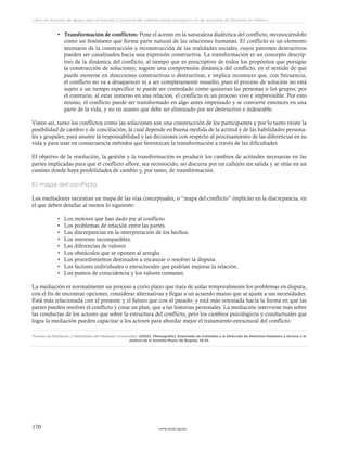 www.ceead.org.mx170
Libro de lecturas de apoyo para el estudio y práctica del sistema penal acusatorio en las escuelas de Derecho en México
•	 Transformación de conflictos: Pone el acento en la naturaleza dialéctica del conflicto, reconociéndolo
como un fenómeno que forma parte natural de las relaciones humanas. El conflicto es un elemento
necesario de la construcción y reconstrucción de las realidades sociales, cuyos patrones destructivos
pueden ser canalizados hacia una expresión constructiva. La transformación es un concepto descrip-
tivo de la dinámica del conflicto, al tiempo que es prescriptivo de todos los propósitos que persigue
la construcción de soluciones; sugiere una comprensión dinámica del conflicto, en el sentido de que
puede moverse en direcciones constructivas o destructivas, e implica reconocer que, con frecuencia,
el conflicto no va a desaparecer ni a ser completamente resuelto, pues el proceso de solución no está
sujeto a un tiempo específico ni puede ser controlado como quisieran las personas o los grupos; por
el contrario, al estar inmerso en una relación, el conflicto es un proceso vivo e imprevisible. Por esto
mismo, el conflicto puede ser transformado en algo antes impensado y se convierte entonces en una
parte de la vida, y no en asunto que debe ser eliminado por ser destructivo e indeseable.
Vistos así, tanto los conflictos como las soluciones son una construcción de los participantes y por lo tanto existe la
posibilidad de cambio y de conciliación, la cual depende en buena medida de la actitud y de las habilidades persona-
les y grupales, para asumir la responsabilidad y las decisiones con respecto al procesamiento de las diferencias en su
vida y para usar en consecuencia métodos que favorezcan la transformación a través de las dificultades.
El objetivo de la resolución, la gestión y la transformación es producir los cambios de actitudes necesarias en las
partes implicadas para que el conflicto aflore, sea reconocido, no discurra por un callejón sin salida y se sitúe en un
camino donde haya posibilidades de cambio y, por tanto, de transformación.
El mapa del conflicto
Los mediadores necesitan un mapa de las vías conceptuales, o “mapa del conflicto” implícito en la discrepancia, en
el que deben detallar al menos lo siguiente:
•	 Los motivos que han dado pie al conflicto.
•	 Los problemas de relación entre las partes.
•	 Las discrepancias en la interpretación de los hechos.
•	 Los intereses incompatibles.
•	 Las diferencias de valores.
•	 Los obstáculos que se oponen al arreglo.
•	 Los procedimientos destinados a encauzar o resolver la disputa.
•	 Los factores individuales o estructurales que podrían mejorar la relación.
•	 Los puntos de coincidencia y los valores comunes.
La mediación es normalmente un proceso a corto plazo que trata de aislar temporalmente los problemas en disputa,
con el fin de encontrar opciones, considerar alternativas y llegar a un acuerdo mutuo que se ajuste a sus necesidades.
Está más relacionada con el presente y el futuro que con el pasado; y está más orientada hacia la forma en que las
partes pueden resolver el conflicto y crear un plan, que a las historias personales. La mediación interviene más sobre
las conductas de los actores que sobre la estructura del conflicto, pero los cambios psicológicos y conductuales que
logra la mediación pueden capacitar a los actores para abordar mejor el tratamiento estructural del conflicto.
Proceso de Mediación y Habilidades del Mediador Universidad. (2002). (Monografía). Externado de Colombia y la Dirección de Derechos Humanos y Acceso a la
Justicia de la Alcaldía Mayor de Bogotá, 19-23.
 