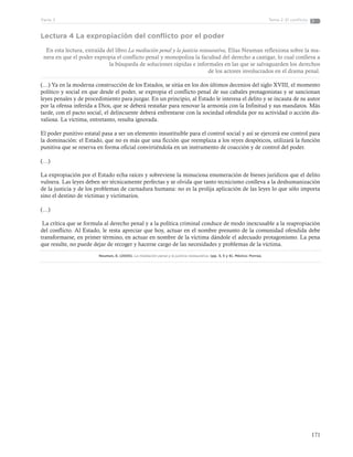 171
Tema 2: El conflictoParte 3
Lectura 4 La expropiación del conflicto por el poder
En esta lectura, extraída del libro La mediación penal y la justicia restaurativa, Elías Neuman reflexiona sobre la ma-
nera en que el poder expropia el conflicto penal y monopoliza la facultad del derecho a castigar, lo cual conlleva a
la búsqueda de soluciones rápidas e informales en las que se salvaguarden los derechos
de los actores involucrados en el drama penal.
(…) Ya en la moderna construcción de los Estados, se sitúa en los dos últimos decenios del siglo XVIII, el momento
político y social en que desde el poder, se expropia el conflicto penal de sus cabales protagonistas y se sancionan
leyes penales y de procedimiento para juzgar. En un principio, al Estado le interesa el delito y se incauta de su autor
por la ofensa inferida a Dios, que se deberá restañar para renovar la armonía con la Infinitud y sus mandatos. Más
tarde, con el pacto social, el delincuente deberá enfrentarse con la sociedad ofendida por su actividad o acción dis-
valiosa. La víctima, entretanto, resulta ignorada.
El poder punitivo estatal pasa a ser un elemento insustituible para el control social y así se ejercerá ese control para
la dominación: el Estado, que no es más que una ficción que reemplaza a los reyes despóticos, utilizará la función
punitiva que se reserva en forma oficial convirtiéndola en un instrumento de coacción y de control del poder.
(…)
La expropiación por el Estado echa raíces y sobreviene la minuciosa enumeración de bienes jurídicos que el delito
vulnera. Las leyes deben ser técnicamente perfectas y se olvida que tanto tecnicismo conlleva a la deshumanización
de la justicia y de los problemas de carnadura humana: no es la prolija aplicación de las leyes lo que sólo importa
sino el destino de víctimas y victimarios.
(…)
La crítica que se formula al derecho penal y a la política criminal conduce de modo inexcusable a la reapropiación
del conflicto. Al Estado, le resta apreciar que hoy, actuar en el nombre presunto de la comunidad ofendida debe
transformarse, en primer término, en actuar en nombre de la víctima dándole el adecuado protagonismo. La pena
que resulte, no puede dejar de recoger y hacerse cargo de las necesidades y problemas de la víctima.
Neuman, E. (2005). La mediación penal y la justicia restaurativa. (pp. 3, 5 y 8). México: Porrúa.
 