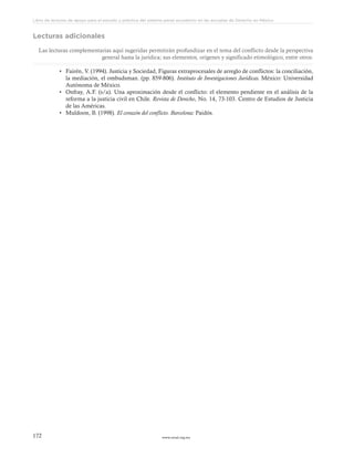www.ceead.org.mx172
Libro de lecturas de apoyo para el estudio y práctica del sistema penal acusatorio en las escuelas de Derecho en México
Lecturas adicionales
Las lecturas complementarias aquí sugeridas permitirán profundizar en el tema del conflicto desde la perspectiva
general hasta la jurídica; sus elementos, orígenes y significado etimológico, entre otros.
•	 Fairén, V. (1994). Justicia y Sociedad, Figuras extraprocesales de arreglo de conflictos: la conciliación,
la mediación, el ombudsman. (pp. 859-806). Instituto de Investigaciones Jurídicas. México: Universidad
Autónoma de México.
•	 Onfray, A.F. (s/a). Una aproximación desde el conflicto: el elemento pendiente en el análisis de la
reforma a la justicia civil en Chile. Revista de Derecho, No. 14, 73-103. Centro de Estudios de Justicia
de las Américas.
•	 Muldoon, B. (1998). El corazón del conflicto. Barcelona: Paidós.
 