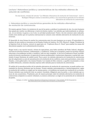 www.ceead.org.mx174
Libro de lecturas de apoyo para el estudio y práctica del sistema penal acusatorio en las escuelas de Derecho en México
Lectura 1 Naturaleza jurídica y características de los métodos alternos de
solución de conflictos
En esta lectura, tomada del artículo “Los Métodos Alternativos de resolución de Controversias”, José A.
Rodríguez Márquez analiza la naturaleza jurídica y las características generales de los métodos
alternativos de resolución de controversias.
I.- Naturaleza jurídica y características generales de los métodos alternativos
de resolución de controversias
De manera general, frente a la resistencia de una de las partes a satisfacer la pretensión de otra, los seres humanos
han optado por resolver sus diferencias a través de diversos medios. Los métodos que tradicionalmente se utilizan,
son, en un extremo, la guerra y en el otro, la actividad jurisdiccional. Frente a los dos extremos antes indicados,
existen otros medios que en la práctica internacional se conocen como métodos alternativos de resolución de con-
troversias.
El desarrollo de otras formas de resolver las controversias entre los seres humanos no es nuevo. El antecedente in-
mediato de estos medios se encuentra en los Estados Unidos de América. En 1976, Warren E. Burger, Presidente de
la Suprema Corte de Justicia, convocó en aquel país a la “Conferencia Roscoe E. Pound” para analizar las causas del
descontento popular con la administración de justicia.
Burger invitó a una mezcla inusual y diversa de especialistas, pues había miembros del Poder Judicial, abogados,
activistas de derechos humanos, ambientalistas, y académicos, unidos por el propósito común de encontrar mejores
soluciones a los problemas sociales y científicos, cada vez más complejos. A raíz de la Conferencia Pound, la prolife-
ración de técnicas conciliatorias y la aparición de nuevos profesionales e instituciones dispuestos a usarlas han cons-
tituido el mayor fenómeno de cambio social. Poco a poco, los métodos alternativos de resolución de controversias
han ido adquiriendo su carta de naturalización en la resolución de los conflictos, tanto entre particulares, como entre
Estados, y entre gobernados y los mismos Estados. Los tratados de libre comercio, y aquellos encaminados a evitar
la doble tributación, contienen cláusulas expresas sobre métodos para la resolución de controversias.
El análisis de la naturaleza jurídica de los métodos alternativos de resolución de controversias, se puede realizar con-
trastando los diversos elementos que los forman. Existen métodos autocompositivos y heretocompositivos, según
la resolución del conflicto se origine por las mismas partes, o el problema sea resuelto por resolución de un tercero.
Existen métodos cuya resolución tiene un carácter vinculante, obligatorio para las partes, y otros métodos que ca-
recen de esta característica. Finalmente, pero de manera principal, todos los métodos alternativos de resolución de
controversias comparten su carácter voluntario, su esencia contractual, su origen en la autonomía de la voluntad de
las partes.
Rodríguez, J.A. (2012). “Los Métodos Alternativos de Resolución de Controversias”. 22 de noviembre, 321-323. Recuperado de
http://www.juridicas.unam.mx/publica/librev/rev/anjuris/cont/247/pr/pr9.pdf
 