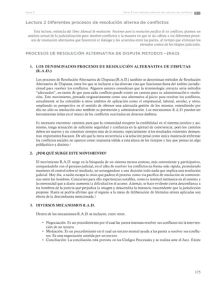 175
Tema 3: Los métodos alternos de solución de conflictosParte 3
Lectura 2 Diferentes procesos de resolución alterna de conflictos
Esta lectura, extraída del libro Manual de mediación. Nociones para la resolución pacífica de los conflictos, plantea un
análisis actual de la judicialización para resolver conflictos y la manera en que se da cabida a los diferentes proce-
sos de resolución alternativa que favorecen el diálogo y los acuerdos entre las partes, al tiempo que eliminan los
elevados costos de los litigios judiciales.
PROCESOS DE RESOLUCIÓN ALTERNATIVA DE DISPUTA METODOS - (RAD)
1.	 LOS DENOMINADOS PROCESOS DE RESOLUCIÓN ALTERNATIVA DE DISPUTAS
(R.A.D.)
Los procesos de Resolución Alternativa de Disputas (R.A.D.) también se denominan métodos de Resolución
Alternativa de Disputas, entre los que se incluyen a las diversas vías que funcionan fuera del ámbito jurisdic-
cional para resolver los conflictos. Algunos autores consideran que la terminología correcta sería métodos
“adecuados”, en razón de que para cada conflicto puede existir un camino para su administración o resolu-
ción. Este movimiento, pensado originariamente como una alternativa al juicio para resolver los conflictos,
actualmente se ha extendido a otros ámbitos de aplicación como el empresarial, laboral, escolar, y otros,
ampliando su perspectiva en el sentido de obtener una adecuada gestión de los mismos, entendiendo por
ello no sólo su resolución sino también su prevención y administración. Los mecanismos R.A.D. pueden ser
herramientas útiles en el marco de los conflictos suscitados en diversos ámbitos.
Es necesario encontrar caminos para que la comunidad recupere la credibilidad en el sistema jurídico y asi-
mismo, tenga sensación de suficiente seguridad y confianza en la aptitud de convivencia; pero los caminos
deben ser nuevos y no constituir siempre más de lo mismo, especialmente si los resultados existentes demues-
tran importantes fracasos. De ahí que la mera recurrencia a la solución penal como única manera de enfrentar
los conflictos sociales no aparece como respuesta válida a esta altura de los tiempos y hay que pensar en algo
polifacético y distinto.1
2.	 ¿POR QUÉ SURGE ESTE MOVIMIENTO?
El movimiento R.A.D. surge en la búsqueda de un sistema menos costoso, más conveniente y participativo,
comparándolo con el proceso judicial, en el afán de resolver los conflictos en forma más rápida, permitiendo
mantener el control sobre el resultado, no arriesgándose a una decisión todo-nada que implica una resolución
judicial. Hoy día, a nadie escapa la crisis que padece el proceso como vía pacífica de resolución de controver-
sias entre los hombres. Concurren para ello experiencias notables, como la lentitud intrínseca en el sistema y
la onerosidad que a diario aumenta la dificultad en el acceso. Además, se hace evidente cierta desconfianza a
los hombres de la justicia que perjudica la imagen y desacredita la instancia trascendente que la jurisdicción
propone. Hasta se podría afirmar que el regreso a la mesa de deliberación de fórmulas otrora aplicadas son
efecto de la desconfianza mencionada.2
3.	 DIVERSOS MECANISMOS R.A.D.
Dentro de los mecanismos R.A.D. se incluyen, entre otros:
•	 Negociación: Es un procedimiento por el cual las partes intentan resolver sus conflictos sin la interven-
ción de un tercero.
•	 Mediación: Es un procedimiento en el cual un tercero neutral ayuda a las partes a resolver sus conflic-
tos. Es una negociación asistida por un tercero.
•	 Conciliación: La conciliación está prevista en los Códigos Procesales y se realiza ante el Juez. Existe
 