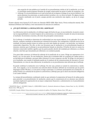 www.ceead.org.mx176
Libro de lecturas de apoyo para el estudio y práctica del sistema penal acusatorio en las escuelas de Derecho en México
otra acepción de esta palabra en el sentido de un procedimiento similar al de la mediación, en el que
el conciliador puede proponer fórmulas de arreglo conservando las partes el poder de aceptarlas o no.
•	 Arbitraje: Es un procedimiento en el cual la decisión de la disputa se delega en un tercero (árbitro). Las
partes plantean sus posiciones, se puede producir pruebas o no y se dicta un laudo. De alguna manera
comparte similitudes con el juicio, aunque permite una resolución más rápida y se da en el campo
privado.
Existen además otras formas R.A.D como ser cláusulas MED/ARB, Mini Juicio, Previa evaluación neutral, Om-
budsman (Defensor del Pueblo) y otros mecanismos de solución de conflictos.
4.	 ¿EN QUÉ DIFIERE LA MEDIACIÓN DEL ARBITRAJE?
Las diferencias entre la mediación y el arbitraje surgen del hecho de que, en una mediación, las partes conser-
van la responsabilidad y el control respecto de la controversia y no transfieren el poder de toma de decisiones
al mediador. En términos concretos, ello tiene dos principales consecuencias:
En el arbitraje, el resultado se determina de conformidad con una norma objetiva, la ley aplicable. En la me-
diación, cualquier resultado se determina por voluntad de las partes. Por consiguiente, al decidir acerca de un
resultado, las partes pueden tomar en cuenta una serie más amplia de normas, y en particular, sus intereses
comerciales respectivos. Por ello, se dice con frecuencia que la mediación es un procedimiento basado en
intereses, mientras que el arbitraje es un procedimiento basado en derechos. El hecho de tener en cuenta los
intereses comerciales también significa que las partes pueden decidir del resultado por referencia a su futura
relación, más bien que únicamente por referencia a su conducta pasada.
Una parte debe convencer al tribunal de arbitraje de lo justificado de su causa. Dirige sus argumentos al tri-
bunal y no a la otra parte. En una mediación, puesto que el resultado debe ser aceptado por ambas partes y
no decidido por el mediador, una parte debe convencer a la otra o negociar con ella. Se dirige a la otra parte y
no al mediador, aun cuando el mediador pueda ser el conducto de las comunicaciones de una parte a la otra.
Naturalmente, en vista de estas diferencias, la mediación es un procedimiento más informal que el arbitraje.
Se puede combinar la mediación con el arbitraje. En este caso, primero se somete la controversia a media-
ción. Acto seguido, si no se encuentra una solución dentro del plazo definido (se recomienda que las partes
dispongan de 60 ó 90 días), o si una parte se niega a participar o a continuar participando en la mediación, se
podría remitir si es voluntad de las partes la controversia a arbitraje para que se dicte una decisión obligatoria
o un Laudo Arbitral.
La ventaja del procedimiento combinado reside en que estimula el compromiso de buena fe de ambas partes
para proceder a un procedimiento de mediación, puesto que la consecuencia de no alcanzar una solución
acordada implicará la aportación de un mayor compromiso financiero y administrativo en el procedimiento
arbitral subsiguiente.
1 HIGHTON, Elena I., ÁLVAREZ, Gladys S. y GREGORIO, Carlos G.; Resolución Alternativa de Disputas y Sistema Penal, 1ra. Ed., AD-HOC,
Buenos Aires, 1998, pág. 18.
2 GOZAÍNI, Osvaldo Alfredo; Formas alternativas para la resolución de conflictos, Ed. Depalma, Buenos Aires, 1995, pág. 4.
Manual de mediación. Nociones para la resolución pacífica de los conflictos. (2005). División de Investigación, Legislación y Publicaciones del Centro
Internacional de Estudios Judiciales. (pp. 3-6). Corte Suprema de Justicia de Paraguay.
 