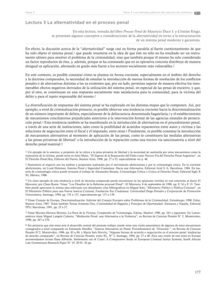 177
Tema 3: Los métodos alternos de solución de conflictosParte 3
Lectura 3 La alternatividad en el proceso penal
En esta lectura, tomada del libro Proceso Penal de Mauricio Duce J. y Cristián Riego,
se presentan algunos conceptos y consideraciones de la alternatividad en torno a la estructuración
de un sistema penal moderno y garantista.
En efecto, la discusión acerca de la “alternatividad” surge casi en forma paralela al fuerte cuestionamiento de que
ha sido objeto el sistema penal,1 que puede resumirse en la idea de que éste no sólo no ha resultado ser un instru-
mento idóneo para resolver el problema de la criminalidad, sino que también porque él mismo ha sido considerado
un factor reproductor de ésta, y, además, porque se ha constatado que en su operativa concreta distribuye de manera
desigual su aplicación, afectando en grado más fuerte a los sectores socialmente más vulnerables.2
En este contexto, es posible constatar cómo se plantea en forma creciente, especialmente en el ámbito del derecho
y la doctrina comparados, la necesidad de estudiar la introducción de nuevas formas de resolución de los conflictos
penales o de alternativas distintas a las ya existentes que, por un lado, permitan superar de manera efectiva los innu-
merables efectos negativos derivados de la utilización del sistema penal, en especial de las penas de encierro, y que,
por el otro, se constituyan en una respuesta socialmente más satisfactoria para la comunidad, para la víctima del
delito y para el sujeto responsable del mismo.3
La diversificación de respuestas del sistema penal se ha explorado en las distintas etapas que lo componen. Así, por
ejemplo, a nivel de criminalización primaria, es posible observar una tendencia creciente hacia la descriminalización
de un número importante de delitos, especialmente de la delincuencia denominada bagatelaria,4 y el establecimiento
de mecanismos conciliatorios prejudiciales anteriores a la intervención formal de las agencias estatales de persecu-
ción penal.5 Esta tendencia también se ha manifestado en la introducción de alternativas en el procedimiento penal,
a través de una serie de instituciones, tales como la posibilidad de acuerdos reparatorios entre autor y víctima y las
soluciones de negociación entre el fiscal y el imputado, entre otras.6 Finalmente, es posible constatar la introducción
de mecanismos alternativos al momento de aplicación de las penas, como lo constituyen las medidas alternativas
a las penas privativas de libertad7 o la introducción de la reparación como una tercera vía sancionatoria a nivel del
derecho penal material.8
1 Un ejemplo de lo anterior, a propósito de la crítica a la pena privativa de libertad y la necesidad de sustituirla por otros mecanismos como la
reparación de la víctima, puede verse en Julio Maier, “El Ingreso de la Reparación del Daño como Tercera Vía del Derecho Penal Argentino”, en
El Derecho Penal Hoy, Editores del Puerto, Buenos Aires, 1996, pp. 27 a 52, especialmente ver p. 46.
2 Ilustrativos al respecto son los análisis y propuestas realizados por el movimiento abolicionista y por la criminología crítica. En la corriente
abolicionista, ver Louk Hulsman, Sistema Penal y Seguridad Ciudadana: Hacia una Alternativa, Editorial Ariel S. A. Barcelona, 1984. En ma-
teria de criminología crítica puede revisarse el trabajo de Alessandro Baratta, Criminología Crítica y Crítica al Derecho Penal, Editorial Siglo X
XI, México, 1986.
3 Un claro ejemplo de esta tendencia a nivel de doctrina comparada puede encontrarse en las opiniones vertidas en una entrevista al diario El
Mercurio, por Claus Roxin. Véase “Los Desafíos de la Reforma procesal Penal”, El Mercurio, 8 de septiembre de 1996, pp. E 14 y E 15. Tam-
bién puede apreciarse la misma idea reforzada con abundantes citas bibliográficas en Miguel Soto, “Ministerio Público y Política Criminal”, en
El Ministerio Público para una Nueva Justicia Criminal, Fundación Paz Ciudadana, Universidad Diego Portales y Corporación de Promoción
Universitaria, Santiago, 1994, pp. 135 a 157, especialmente pp. 137 a 139.
4 Véase Consejo de Europa, Descriminalización: Informe del Consejo Europeo sobre Problemas de la Criminalidad, Estrasburgo, 1980, Ediar,
Buenos Aires, 1987. Veáse también Teresa Armenta Deu, Criminalidad de Bagatela y Principio de Oportunidad: Alemania y España, Editorial
PPU, Barcelona, 1991, pp. 25 a 27.
5 Veáse Myriam Herrera Moreno, La Hora de la Víctima, Compendio de Victimología, Edersa, Madrid, 1996, pp. 241 y siguientes. En Latino-
américa véase Miguel Langón Cuñarro, “Mediación Penal: una Alternativa a la Violencia”, en Revista de Ciencias Penales N° 2, Montevideo,
1996, pp. 267 a 270.
6 Sin perjuicio que este tema será el desarrollo central del presente trabajo, puede verse una visión panorámica de algunos de estos mecanismos
consagrados a nivel comparado en Edmundo Hendler, “Justicia Alternativa no Penal: Procedimientos de ´Diversión´”, en Revista de Ciencias
Penales N°2, Montevideo, 1996, pp. 83 a 88, y María Inés Horvitz, “Algunas formas de acuerdo o negociación en el proceso penal: tendencias
de derecho comparado”, en Revista de Ciencias Penales, tomo XL, N° 2, Santiago, 1994, pp. 27 a 40. Para una visión de este tema en Europa
recomendamos revisar Hans Albrecht, Settlements out of Court: A Comparative Study of European Criminal Justice Systems, South African
Law Commission Research Paper N° 19, 20 01, 56 pp.
 