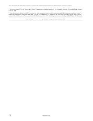www.ceead.org.mx178
Libro de lecturas de apoyo para el estudio y práctica del sistema penal acusatorio en las escuelas de Derecho en México
7 Al respecto véase V V.A A. “Acerca de la Cárcel”, Cuadernos de Análisis Jurídico N° 24, Escuela de Derecho Universidad Diego Portales,
Santiago, 1993.
8 Véase el interesante debate acerca de la introducción de la reparación como tercera vía sancionatoria del derecho penal entre Claus Roxin, “La
reparación en el sistema de los fines de la pena”, y Hans Joachim Hairsh, “La reparación del daño en el marco del Derecho Penal Material”,
ambos en De los Delitos y de las Víctimas, Editorial Ad-Hoc, Buenos Aires 1993. También puede revisarse el trabajo de Julio Maier, ob. Cit., cita 1.
Duce, M y Riego, C. Proceso Penal. (pp. 283-284). Santiago de Chile: Jurídica de Chile.
 