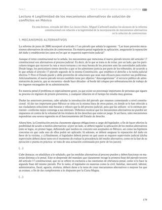179
Tema 3: Los métodos alternos de solución de conflictosParte 3
Lectura 4 Legitimidad de los mecanismos alternativos de solución de
conflictos en México
En esta lectura, extraída del libro Los Juicios Orales, Miguel Carbonell analiza los alcances de la reforma
constitucional con relación a la legitimidad de la incorporación de mecanismos alternativos
en la solución de controversias.
1. MECANISMOS ALTERNATIVOS
La reforma de junio de 2008 incorporó al artículo 17 un párrafo que señala lo siguiente: “Las leyes preverán meca-
nismos alternativos de solución de controversias. En materia penal regularán su aplicación, asegurarán la reparación
del daño y establecerán los casos en los que se requerirá supervisión judicial”.
Aunque el texto constitucional no lo señala, los mecanismos que menciona el nuevo párrafo tercero del artículo 17
constitucional son alternativos al proceso judicial. Es decir, de lo que se trata es de evitar, por un lado, que los parti-
culares tengan que recorrer la ruta a veces tortuosa y no muy barata de los procesos ante las autoridades judiciales.
Desde luego, los particulares tienen derecho a que se les administre justicia por parte de los tribunales, de acuerdo a
lo que señala el artículo 17 párrafo segundo de la misma Constitución, que establece el derecho a la tutela judicial
efectiva.94 Pero el Estado puede y debe proveerles de soluciones que sean más eficaces para resolver sus problemas.
Adicionalmente, el nuevo párrafo tercero también tiene por objetivo “descongestionar” el servicio público de admi-
nistración de justicia, que se encuentra –desde hace décadas– al borde del colapso por sobresaturación de trabajo de
los órganos encargados de su administración.
En materia penal el problema es especialmente grave, ya que existe un porcentaje importante de personas que siguen
su proceso en régimen de prisión preventiva, y cualquier dilación en el tiempo les resulta muy gravosa.
Dadas las anteriores premisas, cabe saludar la introducción del párrafo que estamos comentando a nivel constitu-
cional. Al dar tan importante paso México se sitúa en la misma línea de otros países, en donde se le han ofrecido a
sus ciudadanos soluciones más baratas y veloces que la del proceso judicial, para que las utilicen –si lo estiman per-
tinente– conforme mejor convenga a sus intereses. Debemos recalcar que los mecanismos alternativos no pueden ser
impuestos en contra de la voluntad de los titulares de los derechos que están en juego. Si así fuera, tales mecanismos
supondrían una severa regresión en el funcionamiento del Estado de derecho.
Ahora bien, la Constitución precisa claramente algunas obligaciones a cargo del legislador, a fin de hacer efectiva la
posibilidad de acudir a medios alternativos: a) por un lado, se deberá regular la aplicación de los medios alternativos
(esto se logra, en primer lugar, definiendo qué medios en concreto son aceptados en México, así como las hipótesis
concretas en que cada uno de ellos podrá ser aplicado; b) además, se deberá asegurar la reparación del daño en
favor de la víctima, y c) finalmente, el legislador deberá prever en qué casos se requiere supervisión judicial (dicha
supervisión deberá darse tanto en el momento de evaluar la procedencia del medio alternativo, como en la fase de su
ejecución o puesta en práctica: se trata de una actuación continuada por parte de los jueces).
(…)
Cabe destacar, en añadidura a lo señalado, que las medidas alternativas al proceso pueden y deben funcionar en ma-
terias distintas a lo penal. Esto se desprende del mandato que claramente recoge la primera frase del párrafo tercero
del artículo 17 constitucional, que no se refiere en exclusiva a las cuestiones de relevancia penal, como sí lo hace la
segunda frase del mismo párrafo. Por lo tanto, el legislador en materias como la civil, familiar, mercantil, laboral,
administrativa, fiscal, agraria, etcétera, deberá darse a la tarea de crear mecanismos alternativos o mejorar los que
ya existan, a fin de dar cumplimiento a lo dispuesto por la Carta Magna.
(…)
 