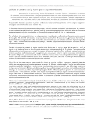 www.ceead.org.mx18
Libro de lecturas de apoyo para el estudio y práctica del sistema penal acusatorio en las escuelas de Derecho en México
Lectura 2 Constitución y nuevo proceso penal mexicano
En su artículo “Constitución y Nuevo Proceso Penal”, Salvador Valencia Carmona hace un análisis
de la reforma judicial constitucional y sus principales aportaciones, así como del nuevo proceso penal. Este texto
hace una relatoría desde la gestación de las iniciativas, hasta la reforma constitucional y sus principales aspectos,
pasando por una explicación histórica que fundamenta la necesidad del cambio en el sistema penal mexicano.
Para entender el sistema acusatorio es preciso confrontarlo con el sistema inquisitorio, ambos de lejano origen his-
tórico pero con repercusiones hasta nuestros días.7
El sistema acusatorio se desenvuelve entre los griegos y romanos, aunque renace en la época moderna. Se caracteri-
zó por el poder de acusación privado, igualdad entre las partes, oralidad y publicidad del debate, apreciación libre de
los elementos de convicción, continuidad en el procedimiento y conclusión de éste en vía de síntesis.
Por su lado, el sistema inquisitivo tuvo un origen canónico y monárquico, predominó en el proceso común europeo
de los siglos XII al XVII. Este sistema era esencialmente escrito, falto de inmediación, prevalecía el secreto y la
dispersión de los actos procesales, había monopolio de la acusación y el juez actuaba dentro del régimen de prueba
legal. Como a ambos sistemas se les señalaron ventajas y defectos surgieron también en diversos países los denomi-
nados sistemas mixtos.
En tales circunstancias, cuando la norma constitucional declara que el proceso penal será acusatorio y oral, se
inserta en la tendencia hacia un derecho penal democrático, iniciada después de la Revolución Francesa y que ha
sido un esfuerzo continuado para corregir los excesos del sistema inquisitivo. Esta tendencia aspira a instituir un
proceso acusatorio predominantemente oral, público, con inmediación entre los sujetos procesales, concentración
de los actos del proceso, y valoración de la prueba conforme a la sana critica.8 Desde luego ello no implica –y precisa
insistir– que deje de haber constancia escrita de las diferentes actuaciones judiciales, así como que desaparezcan las
pruebas documentales u otros medios de convicción similares.
Ahora bien, el sistema acusatorio, como bien lo dice Binder, se propone establecer “una nueva manera de hacer los
juicios, una nueva manera de investigar y una nueva manera de defender a los imputados.”9 Así se han delineado en
los dictámenes de los legisladores y en las normas constitucionales los nuevos papeles que deben jugar los actores
en el proceso: el Ministerio Público deberá desempeñarse ahora sólo como parte acusadora, con versátil actuación y
estrategia en sus tareas; la defensa requerirá mejorar, para ello los defensores públicos gozarán de adecuado estatus
constitucional y a los defensores privados se les exigirá mayor profesionalidad; el órgano jurisdiccional será menes-
ter que actúe como un efectivo director del proceso, al inicio controlará y supervisará la instrucción, después asumirá
las tareas del juzgamiento con distinto titular; en fin, en el centro de la escena, el imputado y el ofendido ejercitarán
sus correspondientes derechos.
7 A este respecto, Goldstein, Mateo, Enciclopedia Jurídica Omeba, Buenos Aires, Driskill, t. X VII, voz “juez de instrucción”, 1990, pp. 76 y ss.;
Aldana Rozo, Luis Enrique, “Proceso acusatorio, inquisitivo y mixto”, Derecho penal y criminología, Bogotá, vol. VIII, nums. 27 –28, septiembre–
diciembre de 1985, enero – abril de 1986, pp. 317 - 322.
8 Para valorar o apreciar la prueba existen fundamentalmente dos sistemas, el de apreciación legal o tasada, en el cual la ley fija el valor que se
asigna a cada prueba y el de prueba libre, en el cual se valora según la íntima convicción y no hay que motivar, como sucede cuando deciden jue-
ces legos, verbigracia, el jurado; obviamente, existen sistemas mixtos, el más socorrido es el denominado el de la sana crítica o prueba razonada,
en el cual se valora de acuerdo con la lógica, la experiencia y se requieren dar las razones que lleven al juzgador a un convicción determinada;
además, a este respecto recuérdese que el artículo 16 constitucional exige que todo acto de autoridad debe fundarse y motivarse debidamente.
Véase, entre otros, Gómez Lara, Cipriano, Teoría del proceso, México, Oxford University Press, 20 05, pp. 281 y 282; García Ramírez Sergio,
Derecho procesal penal, 5ª. Ed, México, Porrúa, 1989, pp. 389 y 390; Ovalle Favela, José, voz “prueba”, Enciclopedia jurídica mexicana, México,
Porrúa – Universidad Nacional Autónoma de México UNAM, Instituto de Investigaciones Jurídicas, t. V, 2002, p. 907.
9 Binder, Alberto, “Reflexiones sobre el proceso de transformación de la justicia penal”, en Safford, Joan et al., La implementación de la reforma
penal, Santiago de Chile, CDJ-NCSC, 1996, pp. 45 – 61.
Valencia, S. (2009). Constitución y Nuevo Proceso Penal, Biblioteca Jurídica Virtual del Instituto de Investigaciones Jurídicas de la Universidad Nacional Autó-
noma de México, p., s/n. Recuperado de http://www.juridicas.unam.mx/publica/rev/refjud/cont/13/pjn/pjn4.htm
 