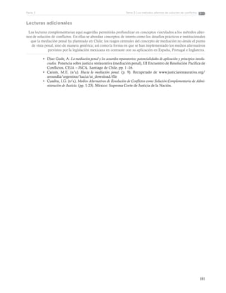 181
Tema 3: Los métodos alternos de solución de conflictosParte 3
Lecturas adicionales
Las lecturas complementarias aquí sugeridas permitirán profundizar en conceptos vinculados a los métodos alter-
nos de solución de conflictos. En ellas se abordan conceptos de interés como los desafíos prácticos e institucionales
que la mediación penal ha planteado en Chile; los rasgos centrales del concepto de mediación no desde el punto
de vista penal, sino de manera genérica; así como la forma en que se han implementado los medios alternativos
previstos por la legislación mexicana en contraste con su aplicación en España, Portugal e Inglaterra.
•	 Díaz Gude, A. La mediación penal y los acuerdos reparatorios: potencialidades de aplicación y principios involu-
crados. Ponencia sobre justicia restaurativa (mediación penal), III Encuentro de Resolución Pacífica de
Conflictos, CEJA – JSCA. Santiago de Chile. pp. 1 -16.
•	 Caram, M.E. (s/a). Hacia la mediación penal. (p. 9). Recuperado de www.justiciarestaurativa.org/
aroundla/argentina/hacia/at_download/file
•	 Cuadra, J.G. (s/a). Medios Alternativos de Resolución de Conflictos como Solución Complementaria de Admi-
nistración de Justicia. (pp. 1-23). México: Suprema Corte de Justicia de la Nación.
 
