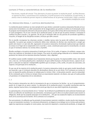 www.ceead.org.mx184
Libro de lecturas de apoyo para el estudio y práctica del sistema penal acusatorio en las escuelas de Derecho en México
Lectura 2 Fines y características de la mediación
Esta lectura, tomada del artículo “Una alternativa a la pena de prisión: la mediación penal”, de Elías Neuman,
se exponen los fines y características de la mediación y el perfil necesario en los mediadores; de igual forma, se
analiza cómo la mediación permite mejorar la calidad humana de las personas involucradas y llega a constituir
una verdadera readaptación social.
VII. MEDIACIÓN PENAL Y JUSTICIA RESTAURATIVA
La mediación penal constituye un claro ejemplo de lo que alienta y pretende la justicia restaurativa fincada en la ar-
monía entre los hombres y un cabal saneamiento de las desgarraduras que produce el delito en el entramado social.
Se propone una formulación alternativa del proceso penal y de la pena sobre la base del reconocimiento de la víctima
en nivel protagónico. En el caso concreto de la mediación penal, se trata de que las partes retomen o reasuman el
conflicto de pleno acuerdo y sin agresión. De ahí que el mediador debe ser una persona de acendrado equilibrio y
vocación, al margen de las disciplinas sociales y técnicas que debe conocer.
No es sencillo recomponer las relaciones sociales o entablar nuevas entre las partes del conflicto, pero tampoco
imposible. Las partes que aceptan la mediación deben estar imbuidas de efectuar una conciliación o arreglo que
puede solo resarcir o ir aún más allá, ingresando en la justicia restaurativa, formulando explicaciones que implican
un avance en el logro de la comprensión de lo ocurrido y, acaso, constituyan pasos para la reconciliación, en casos
en que el victimario solicita o la víctima ofrece, el perdón.
Resulta axiológico a la justicia restaurativa el interés por el otro. Es la vuelta, el regreso a lo solidario, aunque cons-
tituya una respuesta no abordada en estos tiempos. Una suerte de paideia griega traducida en la voluntad estatal de
promover los valores de los máximos derechos humanos: vida y dignidad.
El conflicto asume notable vitalidad con el tratamiento directo por las partes. Es imprescindible contar, vale insistir
una y otra vez, con buena planificación y mediadores de gran calibre humano y formación técnica, capaces de ase-
gurar a cada paso un especial e indispensable equilibrio que se acerque y, al fin, arribe, a lo justo sin coerciones, con
respecto a los partícipes de la mediación…
Es que una de las matrices de la mediación penal y la justicia restaurativa reside en que quien resultó damnificado
sea resarcido y que el victimario descubra los abrumadores efectos de su acto ilícito. Si el victimario no tuviese di-
nero, la reparación podría efectuarse en trabajos para la víctima o bien –si ésta presta acuerdo– para la comunidad.
Se ha constatado que la víctima no siempre desea un resarcimiento material y en dinero, sino que se le pida perdón
y la promesa o el compromiso de no reincidencia.
(…)
Para la justicia restaurativa tan sólo la circunstancia de que se reconozcan los hechos –no ya el arrepentimiento–
puede ser el origen de un nuevo camino. La alternativa de la mediación penal y la posible conciliación entre las
partes, imprime nuevos bríos a la readaptación social que deja de ser una estéril repetición de principios.
La aproximación y el reconocimiento de su “víctima” da al infractor la posibilidad de sentir pulsiones humanas que
lleven a la reflexión; de manifestarse con autonomía, circunstancia que lo ubica en un plano propicio para asumir su
obligación, desde que ha aceptado participar en la mediación (…) Es que esa aceptación implica un reconocimiento
tácito de la ocurrencia de los hechos. De lo contrario no la aceptaría…
Ese acercamiento y la adhesión que ha prestado al resarcimiento material o simbólico, resulta mucho más importan-
te que un tratamiento carcelario. La conciencia del perjuicio, al religarse en un diálogo con su víctima suele producir,
según las experiencias recogidas en varios países, una suerte de inquietud y consternación profunda, al margen del
 