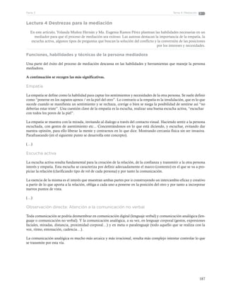 187
Tema 4: MediaciónParte 3
Lectura 4 Destrezas para la mediación
En este artículo, Yolanda Muñoz Hernán y Ma. Eugenia Ramos Pérez plantean las habilidades necesarias en un
mediador para que el proceso de mediación sea exitoso. Las autoras destacan la importancia de la empatía, la
escucha activa, algunos tipos de preguntas que buscan la solución del conflicto y la conversión de las posiciones
por los intereses y necesidades.
Funciones, habilidades y técnicas de la persona mediadora
Una parte del éxito del proceso de mediación descansa en las habilidades y herramientas que maneje la persona
mediadora.
A continuación se recogen las más significativas.
Empatía
La empatía se define como la habilidad para captar los sentimientos y necesidades de la otra persona. Se suele definir
como “ponerse en los zapatos ajenos / en la piel del otro”. Lo contrario a la empatía es la invalidación, que es lo que
sucede cuando se manifiesta un sentimiento y se rechaza, corrige o bien se niega la posibilidad de sentirse así “no
deberías estar triste”. Una cuestión clave de la empatía es la escucha, realizar una buena escucha activa, “escuchar
con todos los poros de la piel”.
La empatía se muestra con la mirada, invitando al dialogo a través del contacto visual. Haciendo sentir a la persona
escuchada, con gestos de asentimiento etc... Concentrándonos en lo que está diciendo, y escuchar, evitando dar
nuestra opinión, para ello liberar la mente y centrarnos en lo que dice. Mostrando cercanía física sin ser invasiva.
Parafraseando (en el siguiente punto se desarrolla este concepto).
(…)
Escucha activa
La escucha activa resulta fundamental para la creación de la relación, de la confianza y transmitir a la otra persona
interés y empatía. Esta escucha se caracteriza por definir adecuadamente el marco (contexto) en el que se va a pro-
piciar la relación (clarificando tipo de rol de cada persona) y por tanto la comunicación.
La esencia de la misma es el interés que muestran ambas partes por ir construyendo un intercambio eficaz y creativo
a partir de lo que aporta a la relación, obliga a cada uno a ponerse en la posición del otro y por tanto a incorporar
nuevos puntos de vista.
(…)
Observación directa: Atención a la comunicación no verbal
Toda comunicación se podría desmembrar en comunicación digital (lenguaje verbal) y comunicación analógica (len-
guaje o comunicación no verbal). Y la comunicación analógica, a su vez, en lenguaje corporal (gestos, expresiones
faciales, miradas, distancia, proximidad corporal…) y en meta o paralenguaje (todo aquello que se realiza con la
voz, ritmo, entonación, cadencia…).
La comunicación analógica es mucho más arcaica y más irracional, resulta más complejo intentar controlar lo que
se transmite por esta vía.
 