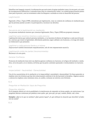 www.ceead.org.mx188
Libro de lecturas de apoyo para el estudio y práctica del sistema penal acusatorio en las escuelas de Derecho en México
Identificar este lenguaje corporal y la información que envía tanto al equipo mediador como a la otra parte, así como
las incongruencias (diferencias o contradicciones entre la comunicación verbal y no verbal) proporcionarán puntos
clave para el proceso y será un termómetro sobre los bloqueos o actitudes en torno al desarrollo del proceso.
Legitimación
Siguiendo a Díaz y Tapia (1999), entendemos por legitimación, crear un contexto de confianza en mediación para
que las personas puedan acceder a la participación y reconocer sus derechos.
(…)
Secuencia de la legitimación en mediación
Las personas mediadoras tenemos que comenzar legitimando, Diez y Tapia (1999) nos proponen comenzar.
Legitimar para nosotros mismos a cada persona
Legitimación interna que realiza la persona mediadora, si no hacemos el esfuerzo de legitimar a cada una de las par-
tes, creernos que tienen la legitimidad, difícilmente podremos seguir adelante con el proceso, a lo largo del mismo
se evidenciará lo que pensamos.
Legitimar a cada persona frente a sí misma
Empowerment6 también denominado empoderamiento, solo de este empowerment nacerá la:
Legitimación entre las partes (reconocimiento)
Reconocer a la otra parte.
Generar Confianza
El proceso de mediación tiene entre sus objetivos generar confianza en el proceso, en la figura del mediador o media-
dora, en la otra parte y en sí mismos, de forma que las partes continúen apostando e involucrándose en el proceso.
(…)
Imparcialidad - Neutralidad - Deneutralidad
Una de las características de la mediación es la imparcialidad, neutralidad o deneutralidad. En líneas generales se
emplean estos tres términos que han ido evolucionando conforme lo ha ido haciendo la disciplina. Algunos autores
y autoras los emplean como sinónimos otras, en cambio, reclaman ser estrictos con el término.
(…)
Preguntar en Mediación: tipos de Preguntas
Preguntas abiertas
En la pregunta abierta se le da la posibilidad a la interlocutora de responder en forma amplia, sin restricciones. Las
preguntas abiertas comienzan por palabras como quién, qué, para qué, por qué, cuándo, dónde, cuál, cómo.
Ejemplos: ¿Qué es lo que no satisface? ¿Qué quieres lograr? ¿A qué atribuyes la situación que describes? ¿Cuáles
son las causas?
(…)
 
