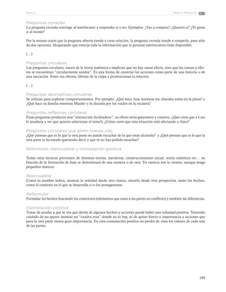 189
Tema 4: MediaciónParte 3
Preguntas cerradas
La pregunta cerrada restringe al interlocutor a responder sí o no. Ejemplos: ¿Vas a comprar? ¿Quieres ir? ¿Te gusta
ir al monte?
Por la misma razón que la pregunta abierta tiende a crear relación, la pregunta cerrada tiende a romperla, pues sólo
da dos opciones, bloqueando que emerja toda la información que la persona interlocutora tiene disponible.
(…)
Preguntas circulares
Las preguntas circulares, nacen de la teoría sistémica e implican que no hay causa efecto, sino que las causas y efec-
tos se encuentran “circularmente unidos”. Es una forma de conectar las acciones como parte de una historia o de
una narración. Entre sus efectos, liberan de la culpa y promocionan la relación.
(…)
Preguntas descriptivas circulares
Se utilizan para explorar comportamientos. Por ejemplo: ¿Qué hace Ana mientras los chavales están en la plaza? y
¿Qué hace su familia mientras Maider y tú discutís por los ruidos en la escalera?
Preguntas reflexivas circulares
Estas preguntas producen una “interacción facilitadora”, su efecto sería generativo y creativo. ¿Qué crees que a Luis
le ayudaría a ver que quieres solucionar el tema?y ¿Cómo crees que esta situación está afectando a Aitor?
Preguntas circulares que abren nuevas vías
¿Qué piensas que es lo que la otra parte no puede escuchar de lo que estás diciendo? y ¿Qué piensas que es lo que la
otra parte te ha estado queriendo decir y que tú no has podido escuchar?
Reformular, reencuadrar y connotación positiva
Todas estas técnicas provienen de distintas teorías, narrativas, construccionismo social, teoría sistémica etc… en
función de la formación de base se denominará de una manera o de otra. En esencia son lo mismo, aunque tenga
pequeños matices:
Reencuadrar
Como su nombre indica, mostrar la realidad desde otro marco, mirarlo desde otra perspectiva, tanto los hechos,
como el contexto en el que se desarrolla y/o los protagonistas.
Reformular
Formular los hechos buscando los conectores (elementos que unen a las partes en conflicto) y también las diferencias.
Connotación positiva
Tratar de ayudar a que se vea que detrás de algunos hechos u acciones puede haber una voluntad positiva. Teniendo
cuidado de no querer mostrar un “cuadro rosa” donde no lo hay, ni de quitar hierro o importancia a acciones que
para la otra parte tienen gran importancia. En esta connotación positiva no perder de vista los valores de cada una
de las partes.
 