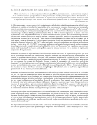 19
Tema 1: Sistemas de enjuiciamiento penal y Reforma Penal en MéxicoParte 1
Lectura 3 Legitimación del nuevo proceso penal
María Inés Horvitz en su obra conjunta con Julián Lopez Masle, plantea su visión y análisis sobre el remplazo
de un sistema inquisitivo que operaba desde 1906, por un nuevo derecho procesal penal chileno. En el Tomo I, la
autora incluye un capítulo sobre los fundamentos de legitimación del nuevo proceso penal y en él profundiza sobre
la importancia de distinguir entre producir la decisión definitiva para solucionar un conflicto y lo que la misma
decisión producirá.
(…) En este contexto, emergen como principios legitimantes de la decisión judicial todas las garantías del juicio con-
tradictorio, la oralidad, la inmediación, la publicidad de las pruebas que se presentan directamente, son contrastadas
entre sí, sometidas a exámenes y controles cruzados por las partes, etc.36 El establecimiento de la “verdad procesal”
se satisface mejor y más auténticamente en un proceso de corte acusatorio. Como sabemos, en un proceso inquisiti-
vo como el que estableció el Código de Procedimiento Penal de 1906, las pruebas se practican en secreto y por escri-
to, en muchos casos delegándose tal función en empleados administrativos, quienes realizan una transcripción de las
declaraciones reformulándolas en su lenguaje personal y subjetivo. No existe la posibilidad de contradecir oralmente
las pruebas al momento de ser producidas y sólo cabe hacer observaciones o refutaciones por escrito una vez que se
tiene acceso a las actas del sumario. El plenario carece, en general, de relevancia en tanto es renunciable la práctica
de pruebas durante el mismo (art. 449 CdPP) y las pruebas del sumario son válidas sin necesidad de ratificación de
testigos y peritos (arts. 469, 471 CdPP). La sentencia fundada en pruebas así obtenidas no puede resultar vinculante
desde la perspectiva del principio de estricta legalidad. En efecto, los “documentos” del expediente que contienen
de tal modo mediatizado los hechos jamás podrán superar el estándar impuesto por un modelo de legitimación
cognoscitiva de la jurisdicción.  
El modelo inquisitivo de enjuiciamiento criminal se aviene mejor con formas de organización política que reco-
nocen el valor de la autoridad y la centralización del poder; en suma, con el régimen político del absolutismo. En
cambio, el modelo acusatorio prospera allí donde existe un sistema republicano de ejercicio del poder político, con
separación de funciones y aseguramiento de la igualdad de posiciones de las partes.37 Cualquiera sea la estructura
del proceso penal, éste persigue dos finalidades diversas: el castigo de los culpables y la protección o tutela de los
inocentes.38 La historia del proceso penal puede ser entendida como la historia del conflicto entre ambas finalidades,
o como la relación de tensión entre el interés público a la persecución penal de los delitos y el interés individual de
los ciudadanos a que sus derechos se conserven intangibles para el Estado hasta tanto no se afirme la responsabilidad
penal a través de una decisión jurisdiccional definitiva.
El método inquisitivo resuelve esa tensión expresando una confianza tendencialmente ilimitada en las cualidades
del juez y su capacidad para alcanzar la verdad. En cambio, el método acusatorio se caracteriza por una desconfian-
za igualmente ilimitada hacia el poder del juez para averiguar dicha verdad. Por ello, ambos modelos expresan dos
epistemologías opuestas del juicio: en el primer caso, la relación vertical inquisidor-inquirido, la operación unilateral
del juez para el establecimiento de la verdad y el dictum de un solo sujeto. En el segundo caso se trata, más bien, de
la contienda entre varios sujetos, una relación triádica entre dos partes y un tercero súper partes: el juez como tercero
separado de la acusación y a quien corresponde la decisión, el actor como parte de la acusación y sobre quien pesa
la carga de la prueba, el imputado como parte de defensa con derecho a la refutación y la verdad procesal surgida de
la controversia entre estas distintas partes (epistemología acusatoria o falsacionista).39
La concepción cognoscitiva del proceso penal y del método acusatorio se corresponden, como vimos anteriormente,
con el principio de estricta legalidad y el correspondiente proceso de formalización y tipificación de los delitos y
las penas. En efecto, sólo la rígida determinación semántica de los presupuestos legales de la pena permite concebir
el proceso como juicio basado en la comprobación empírica de hechos predeterminados. Por ello, las sentencias
penales se legitiman en la medida que guarden relación con la verdad, en sentido de correspondencia con las propo-
siciones fácticas de la ley.40
En el procedimiento de verificación de la verdad a través del método de prueba y refutación resultan fundamentales
las llamadas garantías primarias o epistemológicas del proceso penal acusatorio, a saber: “no hay juicio sin acusa-
 