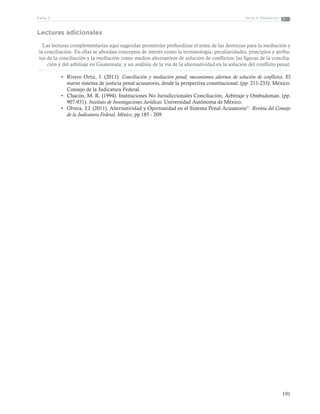 191
Tema 4: MediaciónParte 3
Lecturas adicionales
Las lecturas complementarias aquí sugeridas permitirán profundizar el tema de las destrezas para la mediación y
la conciliación. En ellas se abordan conceptos de interés como la terminología, peculiaridades, principios y atribu-
tos de la conciliación y la mediación como medios alternativos de solución de conflictos; las figuras de la concilia-
ción y del arbitraje en Guatemala; y un análisis de la vía de la alternatividad en la solución del conflicto penal.
•	 Rivero Ortiz, I. (2011). Conciliación y mediación penal; mecanismos alternos de solución de conflictos. El
nuevo sistema de justicia penal acusatorio, desde la perspectiva constitucional. (pp. 211-233). México:
Consejo de la Judicatura Federal.
•	 Chacón, M. R. (1994). Instituciones No Jurisdiccionales Conciliación, Arbitraje y Ombudsman. (pp.
907-931). Instituto de Investigaciones Jurídicas. Universidad Autónoma de México.
•	 Olvera, J.J. (2011). Alternatividad y Oportunidad en el Sistema Penal Acusatorio”. Revista del Consejo
de la Judicatura Federal, México, pp.185 - 209.
 