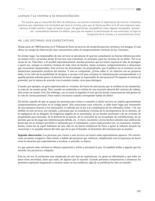 193
Tema 5: Justicia RestaurativaParte 3
Lectura 1 La víctima y la renconciliación
En la parte que se transcribe del libro de referencia, sus autores comentan la importancia de recurrir y fomentar
prácticas que respondan a la necesidad que tiene la víctima, para que de forma pacífica se le dé una respuesta satis-
factoria al daño sufrido y logre recuperar la paz. De igual forma, ejemplifican cómo algunas sociedades “primiti--
vas” acostumbran afrontar los delitos, para que sin requerir la intervención de una autoridad, se logre la
recupeción de la víctima y la reconciliación social.
46. LAS VÍCTIMAS: SUS EXPECTATIVAS
Desde junio de 1980 funciona en el Tribunal de París un servicio de recepción para las víctimas y los testigos, el cual
ofrece un campo de observación muy característico sobre el comportamiento corriente de las «víctimas».
En primer lugar, los responsables de este servicio se percataron de que los consultantes no hacían diferencias entre
un asunto civil y un asunto penal. El servicio está concebido, en principio, para las víctimas de un delito. Tal es su
razón de ser. Pues bien, a él acuden espontáneamente muchas personas que no tienen siquiera la idea de perseguir
a quien sea, aunque se estimen víctimas de toda clase de hechos, malas acciones, comportamientos o situaciones
que encuentran insoportables. Este servicio ha demostrado, sin proponérselo, que el público no se reconoce en las
distinciones puramente jurídicas del sistema. Y esto se comprende. ¿Cómo saber si, en relación con un perjuicio
dado, la ley sólo da la posibilidad de dirigirse a un juez civil para reclamar la indemnización correspondiente o si
aquélla permite además ejercer el derecho de hacer castigar al responsable de este perjuicio? Ni siquiera el criterio de
gravedad, por lo menos de acuerdo con el sentido común, sirve para distinguir.
Cuando, por ejemplo, un gran supermercado es «víctima» del hurto de mercancías que se exhiben en las estanterías,
se trata de un asunto penal. Pero cuando un asalariado es víctima de una rescisión abusiva del contrato de trabajo,
sólo existe un asunto civil. Sin embargo, ¿no es acaso el segundo el acto que ha tenido consecuencias más graves en
la vida de ciertas personas? ¡Vaya usted a reconocer cuándo corresponde hablar de delito!
De hecho, aquello de que se quejan las personas que vienen a consultar a dicho servicio no implica generalmente
comportamientos previstos en el código penal. Son situaciones cuya solución, si debe tener lugar por intermedio
de una instancia exterior a los interesados, es referida por la ley a la competencia de los tribunales civiles.19 Se ven
desfilar en este servicio, por ejemplo, a personas que se consideran víctimas de la incompetencia de su dentista, de
la negligencia de su abogado, de exigencias ilegales de su arrendador, de un deudor insolvente o de un corredor de
propiedades poco honrado, de la lentitud de la justicia, de la voracidad de un recaudador de contribuciones, de un
patrono que no les paga una indemnización debida, etc. A veces, raramente, ciertos hechos admiten una calificación
penal que no es siempre percibida o subrayada por el consultante, cuyas explicaciones son, en ocasiones, sorpren-
dentes, como las de aquel habitante de una villa en un barrio residencial de París a quien le robaron durante las
vacaciones y se quejaba menos del robo que de lo que él llamaba «el desinterés del comisario por su asunto».
Segunda observación: Las personas que vienen a este servicio no tienen nada especialmente agresivo. No exterio-
rizan un ánimo vengativo. Han venido a hablar del perjuicio que sufrieron, simplemente con la esperanza de hacer
cesar la situación que experimentan y recobrar, si procede, su dinero.
Lo que quieren estas víctimas es obtener reparación y volver a encontrar la paz. Es también hallar a alguien que los
escuche con paciencia y simpatía.
Ésta es, tal vez, la revelación más inesperada de este tipo de experiencias. La gente en dificultades y que sufre un
pesar tiene necesidad, antes que nada, de alguien que la escuche. Cuando personas comprensivas y amistosas les
permiten expresarse largamente y situarse mejor en sus conflictos, algo de su problema ha sido ya resuelto.
 