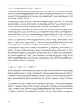 www.ceead.org.mx194
Libro de lecturas de apoyo para el estudio y práctica del sistema penal acusatorio en las escuelas de Derecho en México
47. LA DIMENSIÓN SIMBÓLICA DE LA PENA
Es muy grave la afirmación, en el plano de los principios, de que el delincuente debe ser castigado para que la víctima
recobre la paz. Se aborda aquí un asunto metafísico que puede unirse a otras preguntas tales como: ¿Es el hombre,
por naturaleza, bueno o malo? ¿Tiene el hombre necesidad de vengarse, de responder a la violencia con la violencia?
Si así fuera, los procedimientos pacíficos correrían el riesgo de no alcanzar el éxito o de ser desbordados. En un
momento dado resurgiría la violencia.
No quiero entrar en una discusión teórica. A cada uno corresponde responder por sí mismo a las cuestiones de
naturaleza filosófica. Pero lo que sí afirmo es que, si se apuesta a la posibilidad de detener el encadenamiento del
mal indefinidamente reproducido, todas las renovaciones son posibles. Digo que, si el espíritu de venganza tiene que
expresarse necesariamente, puede ser canalizado de manera distinta que la propia del sistema punitivo.
En el nivel medio o en el nivel micro de las relaciones sociales, en que las personas viven sus expectativas más per-
sonales, pueden hallarse formas punitivas humanas en la medida en que sean comprendidas y aceptadas por las per-
sonas en cuestión. Y si, en ciertos casos, los interesados quieren apelar a una justicia macroestatal, que funciona al
modo civil, las molestias, las mortificaciones, las soluciones pecuniarias apremiantes que ese tipo de procedimientos
supone, así como sus secuelas, pueden tomar ante los ojos del demandante una significación retributiva satisfactoria.
Cuando se pretende legitimar el sistema penal mediante la afirmación de que ejercita la venganza colectiva, se olvida
que este sistema sólo representa una expresión histórica, muy circunscrita en el tiempo y el espacio, de su supuesta
necesidad. En la Edad Media y hasta el siglo XIII, la mayor parte de los conflictos entre las personas se resolvían en
el marco compensatorio. En la medida en que la gente quería vengarse, lo hacía dentro de ese sistema.20
Contrariamente a lo que determinada lectura de la historia hace creer, no se observa una progresión lineal en el
tiempo hacia formas más benignas de reacción. Ésta se ha hecho más cruel cuando los poderes se han centralizado.
Aparece sin vinculación con el llamado deseo de venganza, que no explica en absoluto las variaciones o los grados
de la respuesta social. La historia y la antropología señalan claramente que la evolución de la «práctica del castigo»
en un contexto estatal (que es la definición misma del sistema penal) se apoya en realidad en factores muy diversos
de la necesidad de venganza de la víctima, y que esta evolución se ha justificado principalmente a través de otro tipo
de legitimaciones. Ellas permiten también afirmar que no es la duración o el horror del sufrimiento infligido lo que
calma al que eventualmente reclama venganza, sino la dimensión simbólica de la pena, es decir, el sentido que se le
atribuye en cuanto reprobación social del hecho.
(…)
51. LOS CAMINOS DE LA CONCORDIA
Se considera demasiado a menudo a las sociedades llamadas primitivas como si fueran subcivilizaciones, sociedades
que no han llegado aún a nuestros niveles occidentales. Sería mucho más exacto situarlas en un orden distinto del
nuestro en que las estructuras, las ideologías fundamentales y las mentalidades están animadas por otros principios.
Y deberíamos pensar, por ende, que estas sociedades no constituyen formas de transición en una marcha evolutiva
hacia nosotros. Así, en lugar de mirarlas con conmiseración y de tratar de hacerlas entrar en nuestros sistemas, po-
dríamos aprender o reaprender de ellas ciertas dimensiones de la convivencia que marcan a nuestras sociedades de
hoy.
Un antropólogo, Michel Alliot, explicaba un día que nuestra noción de «crimen» es, en verdad, desconocida en las
civilizaciones primitivas. Daba dos ejemplos, uno tomado de las sociedades africanas y el otro de los esquimales de
Quebec. En la mentalidad bantú –decía–, lo que importa cuando alguien ha matado no es que él mismo sea matado
a su vez, o castigado, sino que efectúe una reparación trabajando para la familia de la víctima. Las consecuencias de
un homicidio son civiles, no penales, y la concordia no viene del castigo, sino de la reparación.
En la parte del globo situada cerca del polo norte, entre los inuits, ¿qué pasa cuando un conflicto no es arreglado
 
