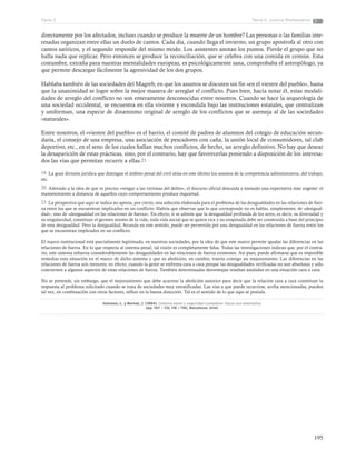 195
Tema 5: Justicia RestaurativaParte 3
directamente por los afectados, incluso cuando se produce la muerte de un hombre? Las personas o las familias inte-
resadas organizan entre ellas un duelo de cantos. Cada día, cuando llega el invierno, un grupo apostrofa al otro con
cantos satíricos, y el segundo responde del mismo modo. Los asistentes anotan los puntos. Pierde el grupo que no
halla nada que replicar. Pero entonces se produce la reconciliación, que se celebra con una comida en común. Esta
costumbre, extraña para nuestras mentalidades europeas, es psicológicamente sana, comprobaba el antropólogo, ya
que permite descargar fácilmente la agresividad de los dos grupos.
Hablaba también de las sociedades del Magreb, en que los asuntos se discuten sin fin «en el vientre del pueblo», hasta
que la unanimidad se logre sobre la mejor manera de arreglar el conflicto. Pues bien, hacía notar él, estas modali-
dades de arreglo del conflicto no son enteramente desconocidas entre nosotros. Cuando se hace la arqueología de
una sociedad occidental, se encuentra en ella viviente y escondida bajo las instituciones estatales, que centralizan
y uniforman, una especie de dinamismo original de arreglo de los conflictos que se asemeja al de las sociedades
«naturales».
Entre nosotros, el «vientre del pueblo» es el barrio, el comité de padres de alumnos del colegio de educación secun-
daria, el consejo de una empresa, una asociación de pescadores con caña, la unión local de consumidores, tal club
deportivo, etc., en el seno de los cuales hallan muchos conflictos, de hecho, un arreglo definitivo. No hay que desear
la desaparición de estas prácticas, sino, por el contrario, hay que favorecerlas poniendo a disposición de los interesa-
dos las vías que permitan recurrir a ellas.23
19. La gran división jurídica que distingue el ámbito penal del civil sitúa en este último los asuntos de la competencia administrativa, del trabajo,
etc.
20. Aferrado a la idea de que es preciso «vengar a las víctimas del delito», el discurso oficial descuida a menudo una expectativa más urgente: el
mantenimiento a distancia de aquellos cuyo comportamiento produce inquietud.
23. La perspectiva que aquí se indica no aporta, por cierto, una solución elaborada para el problema de las desigualdades en las relaciones de fuer-
za entre los que se encuentran implicados en un conflicto. Habría que observar que lo que corresponde no es hablar, simplemente, de «desigual-
dad», sino de «desigualdad en las relaciones de fuerza». En efecto, si se admite que la desigualdad profunda de los seres, es decir, su diversidad y
su singularidad, constituye el germen mismo de la vida, toda vida social que se quiera rica y no enajenada debe ser construida a base del principio
de esta desigualdad. Pero la desigualdad, fecunda en este sentido, puede ser pervertida por una desigualdad en las relaciones de fuerza entre los
que se encuentran implicados en un conflicto.
El marco institucional está parcialmente legitimado, en nuestras sociedades, por la idea de que este marco permite igualar las diferencias en las
relaciones de fuerza. En lo que respecta al sistema penal, tal visión es completamente falsa. Todas las investigaciones indican que, por el contra-
rio, este sistema refuerza considerablemente las desigualdades en las relaciones de fuerza existentes. Así pues, puede afirmarse que es imposible
remediar esta situación en el marco de dicho sistema y que su abolición, en cambio, traería consigo un mejoramiento. Las diferencias en las
relaciones de fuerza son menores, en efecto, cuando la gente se enfrenta cara a cara porque las desigualdades verificadas no son absolutas y sólo
conciernen a algunos aspectos de estas relaciones de fuerza. También determinadas desventajas resultan anuladas en una situación cara a cara.
No se pretende, sin embargo, que el mejoramiento que debe acarrear la abolición autorice para decir que la relación cara a cara constituye la
respuesta al problema solicitado cuando se trata de sociedades muy estratificadas. Las vías a que puede recurrirse, arriba mencionadas, pueden
tal vez, en combinación con otros factores, influir en la buena dirección. Tal es el sentido de lo que aquí se postula.
Hulsman, L. y Bernat, J. (1994). Sistema penal y seguridad ciudadana: Hacia una alternativa.
(pp. 107 – 110, 116 – 118). Barcelona: Ariel.
 