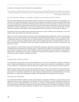 www.ceead.org.mx196
Libro de lecturas de apoyo para el estudio y práctica del sistema penal acusatorio en las escuelas de Derecho en México
Lectura 2 Modelos de la justicia restaurativa
En esta lectura, extraída de El pequeño libro de la justicia restaurativa, Howard Zher refiere tres modelos que predomi-
nan para la práctica de la justicia restaurativa y señala los principios fundamentales que permiten comprender de
forma integral dicha práctica
Los principales modelos a menudo incluyen un encuentro entre las partes
Hay tres modelos diferentes que han tendido a dominar la práctica de la justicia restaurativa: las conferencias vícti-
ma-ofensor, las conferencias familiares y los círculos. Sin embargo, estos modelos se han ido entremezclando cada
vez más. Por ejemplo, las conferencias familiares pueden valerse de la técnica del círculo, al tiempo que se están
desarrollando nuevas formas que incluyen elementos de los tres modelos para su aplicación en ciertas circunstancias
particulares. También es posible que se usen varios modelos para un solo caso o situación. Por ejemplo, se puede
realizar un encuentro víctima-ofensor como paso preparatorio para un círculo en el cual se fijará la sentencia.
Sin embargo, todos estos modelos tienen importantes elementos en común. Debido a estas similitudes, a veces se les
clasifica como tipos diferentes de conferencia restaurativa.
Cada uno de estos modelos incluye un encuentro entre las principales partes involucradas, víctima y ofensor como
mínimo, y tal vez con otros miembros de la comunidad y del sistema judicial también. A veces, si resulta imposible
o inapropiado realizar un encuentro entre una víctima específica y su ofensor, se puede usar representantes o susti-
tutos. A veces se usan cartas o grabaciones de video a modo de preparación para un encuentro directo o como una
forma de reemplazarlo. No obstante, todos estos modelos contemplan algún tipo de encuentro; de preferencia, uno
que sea cara a cara.
Estos encuentros se realizan bajo la dirección de facilitadores que guían y supervisan el proceso, buscando siempre
el equilibrio entre los intereses de las distintas partes. A diferencia de los árbitros, los facilitadores de las conferen-
cias y círculos no imponen acuerdos. Cada modelo le brinda a los participantes la oportunidad de explorar hechos,
sentimientos y resoluciones. Se les anima a compartir sus historias, hacer preguntas, expresar sus sentimientos y
esforzarse por lograr resultados aceptables para todos.
(…)
Conferencias víctima-ofensor
Las conferencias víctima-ofensor involucran principalmente a las víctimas y a los ofensores. Después de remitido el
caso, se trabaja individualmente con cada una de las partes. Luego, una vez obtenido su consentimiento, se reúnen
en una conferencia. Un facilitador capacitado organiza y dirige la reunión y guía el proceso de manera equitativa.
Muchas veces se logra la firma de un acuerdo de restitución, pero esto no es tan frecuente en casos graves de vio-
lencia. También es posible que participen los familiares de víctimas y ofensores; pero por lo general se considera
que tienen un rol secundario, simplemente de apoyo. Algunos representantes de la comunidad pueden servir como
facilitadores y/o supervisores del programa acordado, pero generalmente no participan en las reuniones.
Conferencias familiares
Las conferencias familiares amplían el círculo de participantes, incluyendo a familiares u otras personas que sean
importantes para las partes directamente involucradas. Como se ha tendido a usar este modelo para ayudar a los
ofensores a asumir la responsabilidad por sus acciones y a cambiar su comportamiento, los familiares del ofensor
son particularmente importantes, al igual que otros miembros relevantes de la comunidad. Sin embargo, la familia
de la víctima también es invitada a participar. En algunos casos, y especialmente cuando las conferencias tienen la
 