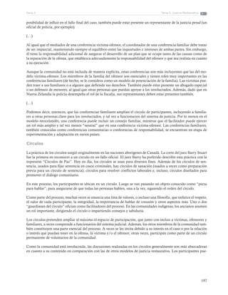 197
Tema 5: Justicia RestaurativaParte 3
posibilidad de influir en el fallo final del caso, también puede estar presente un representante de la justicia penal (un
oficial de policía, por ejemplo).
(…)
Al igual que el mediador de una conferencia víctima-ofensor, el coordinador de una conferencia familiar debe tratar
de ser imparcial, manteniendo siempre el equilibrio entre las inquietudes e intereses de ambas partes. Sin embargo,
él tiene la responsabilidad adicional de asegurar el desarrollo de un plan que se ocupe tanto de las causas como de
la reparación de la ofensa, que establezca adecuadamente la responsabilidad del ofensor y que sea realista en cuanto
a su ejecución.
Aunque la comunidad no está incluida de manera explícita, estas conferencias son más incluyentes que las del mo-
delo víctima-ofensor. Los miembros de la familia del ofensor son esenciales y tienen roles muy importantes en las
conferencias familiares (de hecho, se le considera como un modelo de potenciación de la familia). Las víctimas pue-
den traer a sus familiares o a alguien que defienda sus derechos. También puede estar presente un abogado especial
o un defensor de menores, al igual que otras personas que puedan apoyar a los involucrados. Además, dado que en
Nueva Zelandia la policía desempeña el rol de la fiscalía, sus representantes deben estar presentes también.
(…)
Podemos decir, entonces, que las conferencias familiares amplían el círculo de participantes, incluyendo a familia-
res u otras personas clave para los involucrados, y tal vez a funcionarios del sistema de justicia. Por lo menos en el
modelo neocelandés, una conferencia puede incluir un consejo familiar, mientras que el facilitador puede ejercer
un rol más amplio y tal vez menos “neutral” que en una conferencia víctima-ofensor. Las conferencias familiares,
también conocidas como conferencias comunitarias o conferencias de responsabilidad, se encuentran en etapa de
experimentación y adaptación en varios países.
Círculos
La práctica de los círculos surgió originalmente en las naciones aborígenes de Canadá. La corte del juez Barry Stuart
fue la primera en reconocer a un círculo en un fallo oficial. El juez Barry ha preferido describir esta práctica con la
expresión “Círculos de Paz”. Hoy en día, los círculos se usan para diversos fines. Además de los círculos de sen-
tencia, usados para fijar sentencia en casos criminales, hay círculos de sanación (usados a veces como preparación
previa para un círculo de sentencia), círculos para resolver conflictos laborales e, incluso, círculos diseñados para
promover el diálogo comunitario.
En este proceso, los participantes se ubican en un círculo. Luego se van pasando un objeto conocido como “pieza
para hablar”, para asegurarse de que todas las personas hablen, una a la vez, siguiendo el orden del círculo.
Como parte del proceso, muchas veces se enuncia una lista de valores, o incluso una filosofía, que enfatice el respeto,
el valor de cada participante, la integridad, la importancia de hablar de corazón y otros aspectos más. Uno o dos
“guardianes del círculo” ofician como facilitadores del proceso. En las comunidades indígenas, los ancianos asumen
un rol importante, dirigiendo el círculo o impartiendo consejos y sabiduría.
Los círculos pretenden ampliar al máximo el espacio de participación, que junto con incluir a víctimas, ofensores y
familiares, a veces comprende a funcionarios del sistema judicial. Además, los otros miembros de la comunidad tam-
bién constituyen una parte esencial del proceso. A veces se les invita debido a su interés en el caso o por la relación
o interés que puedan tener en la ofensa, la víctima y/o el ofensor; otras veces, participan como parte de un círculo
permanente de voluntarios de la comunidad.
Como la comunidad está involucrada, las discusiones realizadas en los círculos generalmente son más abarcadoras
en cuanto a su contenido en comparación con las de otros modelos de justicia restaurativa. Los participantes pue-
 