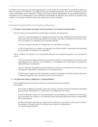 www.ceead.org.mx198
Libro de lecturas de apoyo para el estudio y práctica del sistema penal acusatorio en las escuelas de Derecho en México
den hablar de las situaciones que están engendrando el crimen dentro de la comunidad, la necesidad de apoyo que
tienen las víctimas y los ofensores, las obligaciones que la comunidad pueda tener, las normas comunitarias y otros
asuntos relacionados con la comunidad. Aunque los círculos surgieron originalmente en comunidades pequeñas y
homogéneas, hoy se implementan en una variedad de comunidades de diferentes tipos, inclusive en grandes zonas
urbanas, y en una gran variedad de situaciones, además de los casos criminales.
(…)
Principios fundamentales de la justicia restaurativa
1.	 El crimen es básicamente una ofensa contra las personas y las relaciones interpersonales.
1.1 Las víctimas y la comunidad han sufrido daños y necesitan una restauración.
1.1.1 Las víctimas principales son aquellas personas que han sido afectadas más directamente por la
ofensa; pero hay otras personas que también son víctimas, entre ellos, los familiares de víctimas y ofen-
sores, los testigos y los miembros de la comunidad afectada.
1.1.2 Las relaciones afectadas (y reflejadas) por el crimen deben ser tratadas.
1.1.3 La restauración es un continuo de respuestas a los diversos daños y necesidades experimentados
por las víctimas, los ofensores y la comunidad.
1.2 Las víctimas, los ofensores y las comunidades afectadas son las partes principales en este proceso de
justicia.
1.2.1 Un proceso de justicia restaurativa maximiza los aportes y la participación de las partes –pero
especialmente de las víctimas y de los ofensores– en la búsqueda de la restauración, la sanación, la
responsabilidad y la prevención.
1.2.2 Los roles que desempeñan las partes variarán de acuerdo con la naturaleza de la ofensa, y tam-
bién según las capacidades y preferencias de las respectivas partes.
1.2.3 El estado cumple roles bien delimitados, como los de investigar los hechos, gestionar el proceso
y velar por la seguridad, pero no asume el rol de víctima principal.
2.	 Las ofensas dan origen a obligaciones y responsabilidades.
2.1 Las obligaciones de los ofensores consisten en enmendar el daño en la medida
de lo posible.
2.1.1 Como la obligación principal es hacia las víctimas, el proceso de justicia restaurativa las habilita
para participar efectivamente en la definición de las obligaciones del ofensor.
2.1.2 Los ofensores cuentan con las oportunidades y la motivación para comprender el daño que le
han ocasionado a las víctimas y a la comunidad y para desarrollar planes para asumir la responsabili-
dad correspondiente.
2.1.3 Se maximiza la participación voluntaria de los ofensores; se minimiza la coerción y la exclusión.
Sin embargo, se le puede exigir a los ofensores que acepten sus obligaciones si
no lo hacen voluntariamente.
 