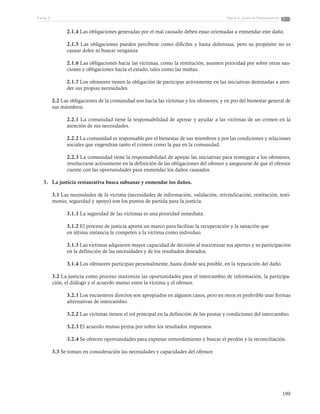 199
Tema 5: Justicia RestaurativaParte 3
2.1.4 Las obligaciones generadas por el mal causado deben estar orientadas a enmendar este daño.
2.1.5 Las obligaciones pueden percibirse como difíciles y hasta dolorosas, pero su propósito no es
causar dolor ni buscar venganza.
2.1.6 Las obligaciones hacia las víctimas, como la restitución, asumen prioridad por sobre otras san-
ciones y obligaciones hacia el estado, tales como las multas.
2.1.7 Los ofensores tienen la obligación de participar activamente en las iniciativas destinadas a aten-
der sus propias necesidades.
2.2 Las obligaciones de la comunidad son hacia las víctimas y los ofensores, y en pro del bienestar general de
sus miembros.
2.2.1 La comunidad tiene la responsabilidad de apoyar y ayudar a las víctimas de un crimen en la
atención de sus necesidades.
2.2.2 La comunidad es responsable por el bienestar de sus miembros y por las condiciones y relaciones
sociales que engendran tanto el crimen como la paz en la comunidad.
2.2.3 La comunidad tiene la responsabilidad de apoyar las iniciativas para reintegrar a los ofensores,
involucrarse activamente en la definición de las obligaciones del ofensor y asegurarse de que el ofensor
cuente con las oportunidades para enmendar los daños causados.
3.	 La justicia restaurativa busca subsanar y enmendar los daños.
3.1 Las necesidades de la víctima (necesidades de información, validación, reivindicación, restitución, testi-
monio, seguridad y apoyo) son los puntos de partida para la justicia.
3.1.1 La seguridad de las víctimas es una prioridad inmediata.
3.1.2 El proceso de justicia aporta un marco para facilitar la recuperación y la sanación que
en última instancia le competen a la víctima como individuo.
3.1.3 Las víctimas adquieren mayor capacidad de decisión al maximizar sus aportes y su participación
en la definición de las necesidades y de los resultados deseados.
3.1.4 Los ofensores participan personalmente, hasta donde sea posible, en la reparación del daño.
3.2 La justicia como proceso maximiza las oportunidades para el intercambio de información, la participa-
ción, el diálogo y el acuerdo mutuo entre la víctima y el ofensor.
3.2.1 Los encuentros directos son apropiados en algunos casos, pero en otros es preferible usar formas
alternativas de intercambio.
3.2.2 Las víctimas tienen el rol principal en la definición de las pautas y condiciones del intercambio.
3.2.3 El acuerdo mutuo prima por sobre los resultados impuestos.
3.2.4 Se ofrecen oportunidades para expresar remordimiento y buscar el perdón y la reconciliación.
3.3 Se toman en consideración las necesidades y capacidades del ofensor.
 