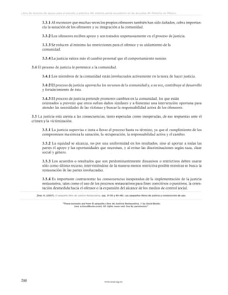 www.ceead.org.mx200
Libro de lecturas de apoyo para el estudio y práctica del sistema penal acusatorio en las escuelas de Derecho en México
3.3.1 Al reconocer que muchas veces los propios ofensores también han sido dañados, cobra importan-
cia la sanación de los ofensores y su integración a la comunidad.
3.3.2 Los ofensores reciben apoyo y son tratados respetuosamente en el proceso de justicia.
3.3.3 Se reducen al mínimo las restricciones para el ofensor y su aislamiento de la
comunidad.
3.3.4 La justicia valora más el cambio personal que el comportamiento sumiso.
3.4 El proceso de justicia le pertenece a la comunidad.
3.4.1 Los miembros de la comunidad están involucrados activamente en la tarea de hacer justicia.
3.4.2 El proceso de justicia aprovecha los recursos de la comunidad y, a su vez, contribuye al desarrollo
y fortalecimiento de ésta.
3.4.3 El proceso de justicia pretende promover cambios en la comunidad, los que están
orientados a prevenir que otros sufran daños similares y a fomentar una intervención oportuna para
atender las necesidades de las víctimas y buscar la responsabilidad activa de los ofensores.
3.5 La justicia está atenta a las consecuencias, tanto esperadas como inesperadas, de sus respuestas ante el
crimen y la victimización.
3.5.1 La justicia supervisa e insta a llevar el proceso hasta su término, ya que el cumplimiento de los
compromisos maximiza la sanación, la recuperación, la responsabilidad activa y el cambio.
3.5.2 La equidad se alcanza, no por una uniformidad en los resultados, sino al aportar a todas las
partes el apoyo y las oportunidades que necesitan, y al evitar las discriminaciones según raza, clase
social y género.
3.5.3 Los acuerdos o resultados que son predominantemente disuasivos o restrictivos deben usarse
sólo como último recurso, interviniéndose de la manera menos restrictiva posible mientras se busca la
restauración de las partes involucradas.
3.5.4 Es importante contrarrestar las consecuencias inesperadas de la implementación de la justicia
restaurativa, tales como el uso de los procesos restaurativos para fines coercitivos o punitivos, la orien-
tación desmedida hacia el ofensor o la expansión del alcance de los medios de control social.
Zher, H. (2007). El pequeño libro de Justicia Restaurativa. (pp. 31-36 y 45-48). Los pequeños libros de justicia y construcción de paz.
“These excerpts are from El pequeño Libro de Justicia Restaurativa. © by Good Books
(ww w.GoodBooks.com). All rights reser ved. Use by permission.”
 