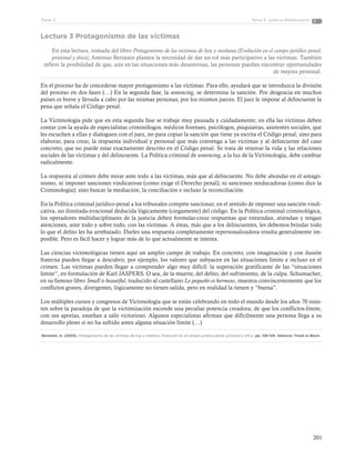 201
Tema 5: Justicia RestaurativaParte 3
Lectura 3 Protagonismo de las víctimas
En esta lectura, tomada del libro Protagonismo de las víctimas de hoy y mañana (Evolución en el campo jurídico penal,
prisional y ético), Antonio Beristain plantea la necesidad de dar un rol más participativo a las víctimas. También
refiere la posibilidad de que, aún en las situaciones más desastrosas, las personas puedan encontrar oportunidades
de mejora personal.
En el proceso ha de concederse mayor protagonismo a las víctimas. Para ello, ayudará que se introduzca la división
del proceso en dos fases (…) En la segunda fase, la sentencing, se determina la sanción. Por desgracia en muchos
países es breve y llevada a cabo por las mismas personas, por los mismos jueces. El juez le impone al delincuente la
pena que señala el Código penal.
La Victimología pide que en esta segunda fase se trabaje muy pausada y cuidadamente; en ella las víctimas deben
contar con la ayuda de especialistas criminólogos, médicos forenses, psicólogos, psiquiatras, asistentes sociales, que
les escuchen a ellas y dialoguen con el juez, no para copiar la sanción que tiene ya escrita el Código penal, sino para
elaborar, para crear, la respuesta individual y personal que más convenga a las víctimas y al delincuente del caso
concreto, que no puede estar exactamente descrito en el Código penal. Se trata de renovar la vida y las relaciones
sociales de las víctimas y del delincuente. La Política criminal de sentencing, a la luz de la Victimología, debe cambiar
radicalmente.
La respuesta al crimen debe mirar ante todo a las víctimas, más que al delincuente. No debe ahondar en el antago-
nismo, ni imponer sanciones vindicativas (como exige el Derecho penal); ni sanciones reeducadoras (como dice la
Criminología); sino buscar la mediación, la conciliación e incluso la reconciliación.
En la Política criminal jurídico-penal a los tribunales compete sancionar, en el sentido de imponer una sanción vindi-
cativa, no ilimitada-irracional deducida lógicamente (ciegamente) del código. En la Política criminal criminológica,
los operadores multidisciplinares de la justicia deben formular-crear respuestas que entiendan, atiendan y tengan
atenciones, ante todo y sobre todo, con las víctimas. A éstas, más que a los delincuentes, les debemos brindar todo
lo que el delito les ha arrebatado. Darles una respuesta completamente repersonalizadora resulta generalmente im-
posible. Pero es fácil hacer y lograr más de lo que actualmente se intenta.
Las ciencias victimológicas tienen aquí un amplio campo de trabajo. En concreto, con imaginación y con ilusión
fraterna pueden llegar a descubrir, por ejemplo, los valores que subyacen en las situaciones límite e incluso en el
crimen. Las víctimas pueden llegar a comprender algo muy difícil: la superación gratificante de las “situaciones
límite”, en formulación de Karl JASPERS. O sea, de la muerte, del delito, del sufrimiento, de la culpa. Schumacher,
en su famoso libro Small is beautiful, traducido al castellano Lo pequeño es hermoso, muestra convincentemente que los
conflictos graves, divergentes, lógicamente no tienen salida, pero en realidad la tienen y “buena”.
Los múltiples cursos y congresos de Victimología que se están celebrando en todo el mundo desde los años 70 insis-
ten sobre la paradoja de que la victimización esconde una peculiar potencia creadora; de que los conflictos-límite,
con sus aporías, enseñan a salir victorioso. Algunos especialistas afirman que difícilmente una persona llega a su
desarrollo pleno si no ha sufrido antes alguna situación límite (…)
Beristain, A. (2005). Protagonismo de las víctimas de hoy y mañana. Evolución en el campo jurídico penal, prisional y ético. pp. 128-129. Valencia: Tirant lo Blach.
 