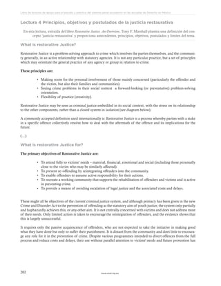 www.ceead.org.mx202
Libro de lecturas de apoyo para el estudio y práctica del sistema penal acusatorio en las escuelas de Derecho en México
Lectura 4 Principios, objetivos y postulados de la justicia restaurativa
En esta lectura, extraída del libro Restorative Justice. An Overview, Tony F. Marshall plantea una definición del con-
cepto ‘justicia restaurativa’ y proporciona antecedentes, principios, objetivos, postulados y límites del tema.
What is restorative Justice?
Restorative Justice is a problem-solving approach to crime which involves the parties themselves, and the communi-
ty generally, in an active relationship with statutory agencies. It is not any particular practice, but a set of principles
which may orientate the general practice of any agency or group in relation to crime.
These principles are:
•	 Making room for the personal involvement of those mainly concerned (particularly the offender and
the victim, but also their families and communities).
•	 Seeing crime problems in their social context a forward-looking (or preventative) problem-solving
orientation.
•	 Flexibility of practice (creativity).
Restorative Justice may be seen as criminal justice embedded in its social context, with the stress on its relationship
to the other components, rather than a closed system in isolation (see diagram below).
A commonly accepted definition used internationally is: Restorative Justice is a process whereby parties with a stake
in a specific offence collectively resolve how to deal with the aftermath of the offence and its implications for the
future.
(…)
What is restorative Justice for?
The primary objectives of Restorative Justice are:
•	 To attend fully to victims’ needs – material, financial, emotional and social (including those personally
close to the victim who may be similarly affected).
•	 To prevent re–offending by reintegrating offenders into the community.
•	 To enable offenders to assume active responsibility for their actions.
•	 To recreate a working community that supports the rehabilitation of offenders and victims and is active
in preventing crime.
•	 To provide a means of avoiding escalation of legal justice and the associated costs and delays.
These might all be objectives of the current criminal justice system, and although primacy has been given in the new
Crime and Disorder Act to the prevention of offending as the statutory aim of youth justice, the system only partially
and haphazardly achieves this, or any other aim. It is not centrally concerned with victims and does not address most
of their needs. Only limited action is taken to encourage the reintegration of offenders, and the evidence shows that
this is largely unsuccessful.
It requires only the passive acquiescence of offenders, who are not expected to take the initiative in making good
what they have done but only to suffer their punishment. It is distant from the community and does little to encoura-
ge any role for it in the prevention of crime. Despite various programmes intended to divert offences from the full
process and reduce costs and delays, their use without parallel attention to victims' needs and future prevention has
 