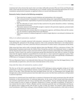 203
Tema 5: Justicia RestaurativaParte 3
sometimes led to the criticism that much crime is not taken sufficiently seriously. (The new Crime and Disorder Act
seeks to deal with this last point by eliminating the use of multiple cautions and instituting opportunities for victim
consultation and preventive measures, an approach which is in accord with Restorative Justice.)
Restorative Justice is based on the following assumptions:
•	 That crime has its origins in social conditions and relationships in the community.
•	 That crime-prevention is dependent on communities taking some responsibility (along with local and
central governments’ responsibility for general social policy) for remedying those conditions that cause
crime.
•	 That the aftermath of crime cannot be fully resolved for the parties themselves without facilitating
their personal involvement.
•	 That justice measures must be flexible enough to respond to the particular exigencies, personal needs
and potential for action in each case.
•	 That partnership and common objectives among justice agencies, and between them and the commu-
nity, are essential to optimal effectiveness and efficiency.
•	 That justice consists of a balanced approach in which a single objective is not allowed to dominate the
others.
Why is it called restorative Justice?
Restorative Justice is centrally concerned with restoratiori, restoration of the victim, restoration of the offender to
a law-abiding life, restoration of the damage caused by crime to the community. Restoration is not solely backwar-
d-looking; it is equally, if not more, concerned with the construction of a better society in the present and the future.
Other terms have been used to refer to basically identical ideas (see Marshall, 1997 for a discussion of these). The
Relationships Foundation (previously the Jubilee Policy Group) has used the term Relational Justice to emphasis
the fact that this kind of justice is more concerned with the creation of positive relationships than traditional justice
processes. Positive Justice was used by an eponymous group that advocated the same ideas as a means of moving
away from the negative emphasis on punishment for its own sake to a more constructive approach to justice. Rein-
tegrative Justice has also been used, both as a synonym for restorative and to refer more specifically to Braithwaite’s
(1989) theory of reintegrative shaming (see below, Theories of Restorative Justice).
The term Restorative Justice is not inherently better than any of the alternatives, but it has the longest history, is the
internationally accepted term, and is the most commonly known in this country.
How did the idea of restorative Justice arise?
The first use of the term is generally ascribed to Barnett (1977) referring to certain principles arising out of early
experiments in America using mediation between victims and offenders (see Wright, 1991, for more on the early
history of the idea). These principles have been developed further over time, as commentators have thought them
through and as other innovative practices have been taken into account, but their basic justification is still grounded
in practical experience.
Innovation in criminal justice has mainly been in response to frustrations that many practitioners have felt with the
limitations, as they perceived them, of traditional approaches. In the course of their normal work these practitio-
ners started to experiment with new ways of dealing with crime problems. Practice developed through experience
of what worked in terms of impact on offenders, satisfaction of victims, and public acceptability. In particular, it
was realised that the needs of victims, offenders and the community generally were not independent and that jus-
tice agencies had to engage actively with all three in order to make any impact. For instance, public demands for
severe punishment, which those working to reform offenders found to be counter-productive, could only be relieved
 
