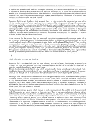 www.ceead.org.mx204
Libro de lecturas de apoyo para el estudio y práctica del sistema penal acusatorio en las escuelas de Derecho en México
if attention was paid to victims' needs and healing the community, so that offender-rehabilitation could only occur
in parallel with the satisfaction of other objectives. Similarly, the overloading of courts and other justice agencies
was due to the increasing lack of capacity of local communities to manage their indigenous crime problems, so that
escalating costs could only be prevented by agencies working in partnership with communities to reconstruct their
resources for crime-prevention and social control.
Restorative Justice is not, therefore, a single academic theory of crime or justice, but represents, in a more or less
eclectic way, the accretion of actual experience in working successfully with particular crime problems. Although
contributing practice has been extremely varied (including victim-support, mediation, conferencing, problem-orien-
ted policing and both community- and institution-based rehabilitation programs), all these innovations were based
on recognition of the need for engagement between two or more of the various parties represented in the diagram
on page 5. Coming from very different directions, innovating practitioners found themselves homing in on the same
underlying principles (personal participation, community involvement, problemsolving and flexibility). As practice
is refined, so is the concept of Restorative Justice.
In the course of this development there has been much inspiration from examples of community justice still in
use (or recently so) among other non-Western cultures, particularly the indigenous populations of such new world
countries as North America (Native American sentencing circles) and New Zealand (Maori justice). These practices
have particularly contributed to the development of family (or community) group conferencing (see below), and
were effective in moving Restorative Justice ideas away from the relative individualism of victim/offender mediation
practice, providing a new community-oriented focus. (A communitarian theme, however, was evident in the early
development of mediation in the form of Victim Offender Reconciliation Projects, VORPs, which represented an
attempt by close-knit religious communities in North America to decrease reliance on formal justice.)
(…)
Limitations of restorative Justice
Restorative Justice practices rely in large part upon voluntary cooperation (but see the discussion on voluntariness
below). If one party is not willing to participate, the range of options is reduced. If neither party is willing, there is
no option but to let formal justice take its usual course.
There is therefore no prospect of justice being wholly restorative and of formal justice being wholly replaced. Tradi-
tional justice forms will remain to deal with cases where Restorative Justice is inapplicable because of the circums-
tances, or fails through lack of cooperation or through failure to come to a mutually acceptable resolution.
This might seem a major drawback to Restorative Justice. Experience has indicated, however, that the majority of
individuals offered a chance to participate would like to do so, and the rate of agreements is also high. Later failures
to carry out agreements are, moreover, much lower than failures to pay fines or compensation ordered by the courts.
Restorative practices are, by their nature, more accessible and attractive to individuals because they provide them
with flexibility for manoeuvre and are more easily understood than legal procedures. They also offer benefits that the
formal system offers less certainly or not at all.
Another limitation to any practice which attempts to involve communities is the available level of resources and
skills. Communities are not as integrated as they once were. There is a greater emphasis on individual privacy
and autonomy, and major social division occur between cultures and age groups. Greater community involvement
would inevitably mean increased education, training and practical resources, more in some areas than in others, (see
Community under Major Issues, below). A third, related, limitation for Restorative Justice is the existence of social
injustice and inequality in and between communities. While problems such as these continue the degree to which
communities can be supportive, caring and controlling is restricted. Social divisions also make voluntary participa-
tion less likely or less effective. If Restorative Justice involves the community as a major player, there needs to be a
community. The degree to which effective communities exist depends largely on other social policies apart from cri-
 