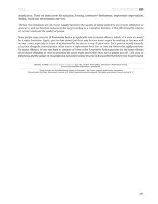 205
Tema 5: Justicia RestaurativaParte 3
minal justice. There are implications for education, housing, community development, employment opportunities,
welfare, health and environmental services.
The last two limitations are, of course, equally barriers to the success of crime-control by any system, retributive or
restorative, and are therefore not reasons for not proceeding in a restorative direction, if this offers benefits in terms
of victims' needs and the quality of justice.
Some people may conceive of Restorative Justice as applicable only to minor offences, which, if it were so, would
be a major limitation. Again, practice has shown that there may be even more to gain by working in this way with
serious crimes, especially in terms of victim benefits, but also in terms of prevention. Such practice would normally
take place alongside criminal justice rather than as a replacement for it. Just as there are lower-order legal procedures
for minor offences, so one may have to conceive of lower-order Restorative Justice practices for the same offences
or for minor offenders in order to prioritise the cases where more effort may have a greater pay-off. This issue of
parsimony and the danger of marginalising Restorative Justice practice is discussed further below (see Major Issues).
Marshall, T. (1999). Restorative Justice An Overview. (pp. 5-8). Londres: Home Office, Information & Publications Group,
Research Development and Statistics Directorate.
“These excerpts are from Restorative Justice An Overview. © by Crown. Contains public sector information
licensed under the Open Government Licence v2.0. (http://www.nationalarchives.gov.uk /doc/open-government-licence/version/2/ ).”
 