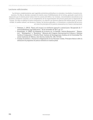 www.ceead.org.mx206
Libro de lecturas de apoyo para el estudio y práctica del sistema penal acusatorio en las escuelas de Derecho en México
Lecturas adicionales
Las lecturas complementarias aquí sugeridas permitirán profundizar en conceptos vinculados a la justicia res-
taurativa. En ellas se abordan conceptos de interés como el debilitamiento de la víctima, generado a partir de la
separación que el sistema penal realiza entre los autores del delito y las víctimas, concentrándose únicamente en el
incidente criminal en concreto y en el cumplimiento de los requerimientos del proceso penal para la imposición de
la pena. En ellas se enfatiza la justica restaurativa y su relación con diversos aspectos del sistema penal, la norma-
tividad, el cambio cultural, sus alcances y límites, las técnicas aplicables, y el monitoreo y evaluación del servicio;
así como los principios de la justicia restaurativa en el marco internacional.
•	 Hulsman, L. (2012). Themes and concepts in an abolitionist approach to criminal justice. Recuperado de //
www.loukhulsman.org/Publication/. 28 de noviembre de 2012. pp. 5-7.
•	 Kemelmajer, A. (2005). En búsqueda de la tercera vía. La llamada “Justicia Restaurativa”, “Repara-
tiva”, “Reintegrativa” o “Restitutiva”. Memoria del Congreso Internacional de Culturas y Sistemas
Jurídicos Comparados I. Derecho Penal. Instituto de Investigaciones Jurídicas de la Universidad Na-
cional Autónoma de México, Serie Doctrina Jurídica No. 258, 310-324.
•	 Consejo Económico y Social de la Organización de las Naciones Unidas, Principios básicos sobre la
utilización de programas de justicia restitutiva en materia penal.
 