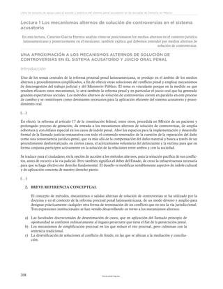 www.ceead.org.mx208
Libro de lecturas de apoyo para el estudio y práctica del sistema penal acusatorio en las escuelas de Derecho en México
Lectura 1 Los mecanismos alternos de solución de controversias en el sistema
acusatorio
En esta lectura, Catarino García Herrera analiza cómo se posicionaron los medios alternos en el contexto jurídico
latinoamericano y posteriormente en el mexicano; también explica qué debemos entender por medios alternos de
solución de controversias.
UNA APROXIMACIÓN A LOS MECANISMOS ALTERNOS DE SOLUCIÓN DE
CONTROVERSIAS EN EL SISTEMA ACUSATORIO Y JUICIO ORAL PENAL
Introducción
Uno de los temas centrales de la reforma procesal penal latinoamericana, se produjo en el ámbito de los medios
alternos y procedimientos simplificados, a fin de ofrecer otras soluciones del conflicto penal y emplear mecanismos
de descongestión del trabajo judicial y del Ministerio Público. El tema es vinculante porque en la medida en que
resulten eficaces estos mecanismos, lo será también la reforma penal y en particular el juicio oral que ha generado
grandes expectativas sociales. Los métodos alternos de solución de controversias corren en paralelo en este proceso
de cambio y se constituyen como detonantes necesarios para la aplicación eficiente del sistema acusatorio y proce-
dimiento oral.
(…)
En efecto, la reforma al artículo 17 de la constitución federal, entre otros, precedida en México de un paciente y
prolongado proceso de gestación, da entrada a los mecanismos alternos de solución de controversias, de amplia
cobertura y con énfasis especial en los casos de índole penal. Abre los espacios para la implementación y desarrollo
formal de la llamada justicia restaurativa con todo el contenido renovador de la cuestión de la reparación del daño
como una consecuencia jurídico-penal, que va más allá de la compensación del daño material y busca a través de un
procedimiento desformalizado, en ciertos casos, el acercamiento voluntario del delincuente y la víctima para que en
forma conjunta participen activamente en la solución de la relaciones entre ambos y con la sociedad.
Se traduce para el ciudadano, en la opción de acceder a los métodos alternos, para la solución pacífica de sus conflic-
tos, antes de recurrir a la vía judicial. Pero también significa el deber del Estado, de crear la infraestructura necesaria
para que se haga efectivo ese derecho fundamental. El desafío es modificar notablemente aspectos de índole cultural
y de aplicación concreta de nuestro derecho patrio.
(…)
2.	 BREVE REFERENCIA CONCEPTUAL
El concepto de métodos, mecanismos o salidas alternas de solución de controversias se ha utilizado por la
doctrina y en el contexto de la reforma procesal penal latinoamericana, de un modo diverso y amplio para
designar prácticamente cualquier otra forma de terminación de un conflicto que no sea la vía jurisdiccional.
Tres expresiones institucionales se han venido desarrollando en torno a los mecanismos alternos:
a)	 Las facultades discrecionales de desestimación de casos, que en aplicación del llamado principio de
oportunidad se confieren ordinariamente al órgano persecutor que tiene el fíat de la persecución penal.
b)	 Los mecanismos de simplificación procesal en los que reduce el rito procesal, pero culminan con la
sentencia tradicional.
c)	 La diversificación de soluciones al conflicto de fondo, en las que se ubican a la mediación y concilia-
ción.
 