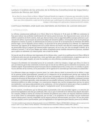 21
Tema 1: Sistemas de enjuiciamiento penal y Reforma Penal en MéxicoParte 1
Lectura 4 Análisis de los artículos de la Reforma Constitucional de Seguridad y
Justicia de México del 2008
En su libro Los Juicios Orales en México, Miguel Carbonell detalla los orígenes y el proceso que antecedió a la refor-
ma constitucional más importante que se ha realizado, en materia penal, en nuestro país. En su texto, Carbonell
hace una crítica exhaustiva a cada uno de los artículos que conformaron la reforma constitucional y destaca las
ventajas o desventajas de la aplicación e interpretación de la misma.
CAPÍTULO PRIMERO ¿POR QUÉ UNA REFORMA EN MATERIA DE JUICIOS ORALES?
1. INTRODUCCIÓN
La reforma constitucional publicada en el Diario Oficial de la Federación el 18 de junio de 2008 nos suministra la
base para realizar una profunda transformación del sistema penal mexicano. Sus disposiciones tocan varios de los
ámbitos sustantivos de dicho sistema, dado que abarcan temas como la seguridad pública (cuerpos policiacos y pre-
vención del delito), la procuración de justicia (el trabajo del ministerio público, el monopolio de la acción penal que
desaparece al menos en parte), la administración de justicia (a través de la incorporación de elementos del debido
proceso legal y de los llamados juicios orales) y la ejecución de las penas privativas de la libertad. Es importante
mencionar que algunas de las disposiciones de Ia citada reforma van mucho más allá de la materia penal y pueden
ser proyectadas hacia el conjunto del sistema jurídico mexicano; tal es el caso, por citar un ejemplo evidente, de la
reforma al artículo 17 de la Carta Magna que ordena al legislador prever medidas alternativas al proceso, mandato
que se aplica no solamente a la materia penal, sino a todas las demás.
Se trata de una de las reformas más importantes de los últimos años; a partir de su publicación en el Diario Oficial de
la Federación abre una serie de perspectivas y retos que habrá que calibrar con detenimiento, si queremos que no se
quede como puro papel mojado, tal como ha sucedido con otras reformas constitucionales recientes.
Aunque se ha debatido con intensidad acerca de su contenido y sobre las ventajas y riesgos que ofrece, lo cierto es
que casi todos los que la han comentado reconocen que se trata de una reforma que no solamente era necesaria, sino
también urgente. El procedimiento penal mexicano está en completa bancarrota: es muy caro y no satisface ni garan-
tiza los derechos de las víctimas, de los procesados y de los agentes de la autoridad que intervienen en su desarrollo.1
Las diferentes etapas que integran el proceso penal, las cuales abarcan desde la prevención de los delitos a cargo
de las policías locales principalmente, pasando por la integración de las averiguaciones previas que realizan los
ministerios públicos, el desarrollo de la etapa de juicio que corresponde a los jueces penales, y la ejecución de las
sentencias privativas de libertad que se lleva a cabo en las cárceles y reclusorios de la República, presentan enormes
problemas y, en términos generales, están marcadas por una notable ineficacia: la policía no previene los delitos, los
ministerios públicos no saben investigar y en consecuencia integran muy mal las averiguaciones previas, los jueces
son indolentes y casi nunca están presentes en las audiencias, y en los reclusorios lo menos que se hace es atender el
mandato constitucional que ordena que se logre la “readaptación social” de los sentenciados.2
En ese contexto, consideramos que la reforma penal se presentaba como una necesidad urgente y su atención por
parte de los legisladores está más que justificada. Otra cosa es que el contenido de la reforma haya dejado desconten-
tos a muchos, debido al intento de conciliar los intereses del gobierno para contar con mayores elementos jurídicos
en su lucha contra la criminalidad organizada, por un lado, y los propósitos de la sociedad civil por modernizar
nuestro sistema penal y hacerlo compatible con las mejores prácticas internacionales, por el otro. No son dos propó-
sitos que puedan convivir pacíficamente, pero los legisladores se las ingeniaron para meterlos juntos en la reforma.
1 Los datos estadísticos que avalan esta afirmación pueden verse en CARBONELL, Miguel y OCHOA REZ A, Enrique, ¿Qué son y para qué sirven
los juicios orales?, 5a. ed., México. Porrúa, RENACE, Universidad Nacional Autónoma de México UNAM, 20 09. capítulo I.
2 Como es obvio, el problema no es exclusivo de México. A finales de marzo del 2009 el influyente periódico “The New York Times” dedicaba
 
