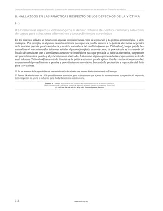 www.ceead.org.mx212
Libro de lecturas de apoyo para el estudio y práctica del sistema penal acusatorio en las escuelas de Derecho en México
8. HALLAZGOS EN LAS PRÁCTICAS RESPECTO DE LOS DERECHOS DE LA VÍCTIMA
(…)
8.5 Considerar aspectos victimológicos al definir criterios de política criminal y selección
de casos para soluciones alternativas y procedimientos abreviados
En los diversos estados se detectaron algunas inconsistencias entre la legislación y la política criminológica y victi-
mológica. Por ejemplo, en algunos casos los criterios para que sea posible recurrir a la justicia alternativa dependen
de la sanción prevista para la conducta y no de la naturaleza del conflicto (como en Chihuahua), lo que puede des-
naturalizar el mecanismo (los informes señalan algunos ejemplos); en otros casos, la procedencia se da a través del
listado de conductas que sí consideran aspectos victimológicos para que proceda la justicia alternativa, suspensión
del procedimiento a prueba y el procedimiento abreviado. Así mismo, algunas procuradurías (expresamente referido
en el informe Chihuahua) han emitido directrices de política criminal para la aplicación de criterios de oportunidad,
suspensión del procedimiento a prueba y procedimientos abreviados, buscando la protección y reparación del daño
para las víctimas.
60 En los avances de la segunda fase de este estudio se ha localizado este mismo diseño institucional en Durango.
61 Fueron 14 absoluciones en 1,076 procedimientos abreviados, pero es inquietante que a pesar del reconocimiento y aceptación del imputado,
la investigación no aporte lo suficiente para fundar la sentencia condenatoria.
Zepeda, G. (2012). Seguimiento del proceso de implementación de la reforma penal en
México estados de Chihuahua, estado de México, Morelos, Oaxaca y Zacatecas, 20072011.
(1ª Ed.) (pp. 39-59, 66 - 67, 81 y 84). Distrito Federal, México.
 