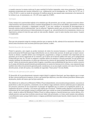www.ceead.org.mx214
Libro de lecturas de apoyo para el estudio y práctica del sistema penal acusatorio en las escuelas de Derecho en México
o cuando concurre la misma razón por la gran cantidad de hechos imputados, entre otras propuestas. También se
proponen excepciones por razones utilitarias (v. gr., colaboración con la investigación, art. 29 ter, ley 23.737; art. 2
y 3 ley 25.241), o como un modo de armonizar el conflicto penal de una manera más conveniente a los intereses de
la víctima (v. gr., el avenimiento, art. 132, CP, texto según ley 25.087)
Ventajas
Como ventaja de la oportunidad reglada se ha señalado que ella permitirá, por un lado, canalizar la enorme selecti-
vidad intrínseca de la persecución penal, evitando desigualdades en contra de los más débiles, ajustándola a criterios
predeterminados y racionales, y asignándole controles. Y por otro, satisfacer la necesidad de descongestionar el
saturado sistema judicial (sobresaturado “por la inflación” legislativa penal), para así evitar los irracionales efectos
que en la práctica suele provocar el abarrotamiento de causas (v. gr., una priorización de su tratamiento, inverso a su
importancia; primero lo más leve que suele ser más sencillo; después –y por lo tanto muchas veces nunca– lo grave
y complicado).
Propuestas
Para que esta propuesta traiga las ventajas prácticas que se esperan de ella, además de las necesarias reformas legis-
lativas serán necesarias otras acciones prácticas para realizar, a saber:
Redistribución de recursos
Desde lo operativo, esto exigirá un prolijo inventario de todos los recursos humanos y materiales afectados a la
persecución penal del Estado para luego redistribuirlos con un criterio más racional, de modo que su mayor concen-
tración se destine a aquellos delitos cuya investigación, juzgamiento y castigo se considere más importante por su
gravedad, por la forma organizada de su comisión, por el abuso de la función pública del autor, por la peligrosidad
evidenciada por éste, etc. El resto se asignará a aquellos delitos de mediana o mínima gravedad, los que podrán ser
tratados mediante las alternativas a la pena que autoricen los criterios de oportunidad, que favorezcan la “resociali-
zación” (efecto de prevención especial sobre el agente, concebida como probabilidad de que éste no vuelva a incurrir
en el campo del derecho penal) teniendo prevalentemente en cuenta los intereses de la víctima, cuya reparación (que
también tiene efecto de prevención general) puede considerarse, no ya una simple cuestión civil, sino el tercer fin del
derecho penal, al lado de la pena y las medidas de seguridad. Véase punto V de esta Bolilla.
Políticas de persecución penal
El desarrollo de lo precedentemente expuesto exigirá desde lo orgánico–funcional, que haya alguien que se ocupe
de fijar criterios (políticas) al respecto, es decir, que pueda fijar objetivos y tras ellos orientar procederes idóneos para
alcanzarlos, dentro del marco que las leyes autoricen.
Éste deberá ser la cabeza de un Ministerio Público Fiscal independiente, estructurado jerárquicamente, cuya tarea se
puede llevar a cabo en la práctica, orientando a los de inferior rango mediante criterios uniformes para la aplicación
(en procesos concretos) de las excepciones al principio de legalidad que ya existen en la legislación penal (v. gr.,
suspensión del juicio a prueba), y las nuevas que habría que incorporar. También podrá disponer la priorización de
tratamiento de los casos penales, porque la realidad indica que cuando no existe la posibilidad material de investigar
todo, y desde la cabeza del Ministerio Público Fiscal se ordena empezar a hacerlo primero por ciertos delitos, el re-
sultado práctico será que éstos recibirán atención por haber sido priorizados, y el resto serán tratados más adelante,
o sencillamente nunca, porque habrá menos o ninguna posibilidad material para hacerlo, desde el punto de vista de
los recursos.
Cafferata J.I., y cols. (2012). Manual de Derecho Procesal Penal. (pp.75-80).
 