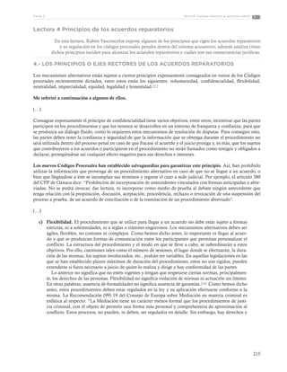 215
Tema 6: Salidas alternas al proceso penalParte 3
Lectura 4 Principios de los acuerdos reparatorios
En esta lectura, Rubén Vasconcelos expone algunos de los principios que rigen los acuerdos reparatorios
y su regulación en los códigos procesales penales dentro del sistema acusatorio; además analiza cómo
dichos principios inciden para alcanzar los acuerdos reparatorios y cuáles son sus consecuencias jurídicas.
4.- LOS PRINCIPIOS O EJES RECTORES DE LOS ACUERDOS REPARATORIOS
Los mecanismos alternativos están sujetos a ciertos principios expresamente consagrados en varios de los Códigos
procesales recientemente dictados, entre estos están los siguientes: voluntariedad, confidencialidad, flexibilidad,
neutralidad, imparcialidad, equidad, legalidad y honestidad.212
Me referiré a continuación a algunos de ellos.
(…)
Consagrar expresamente el principio de confidencialidad tiene varios objetivos, entre otros, incentivar que las partes
participen en los procedimientos y que los mismos se desarrollen en un entorno de franqueza y confianza, para que
se produzca un diálogo fluido, como lo requieren estos mecanismos de resolución de disputas. Para conseguir esto,
las partes deben tener la confianza y seguridad de que la información que se obtenga durante el procedimiento no
será utilizada dentro del proceso penal en caso de que fracase el acuerdo y el juicio prosiga y, es más, que los sujetos
que contribuyeron a los acuerdos o participaron en el procedimiento no serán llamados como testigos y obligados a
declarar, protegiéndose así cualquier efecto negativo para sus derechos e intereses.
Los nuevos Códigos Procesales han establecido salvaguardias para garantizar este principio. Así, han prohibido
utilizar la información que provenga de un procedimiento alternativo en caso de que no se llegue a un acuerdo, o
bien que llegándose a éste se incumplan sus términos y regrese el caso a sede judicial. Por ejemplo, el artículo 380
del CPP de Oaxaca dice: “Prohibición de incorporación de antecedentes vinculados con formas anticipadas o abre-
viadas. No se podrá invocar, dar lectura, ni incorporar como medio de prueba al debate ningún antecedente que
tenga relación con la proposición, discusión, aceptación, procedencia, rechazo o revocación de una suspensión del
proceso a prueba, de un acuerdo de conciliación o de la tramitación de un procedimiento abreviado”.
(…)
c)	 Flexibilidad. El procedimiento que se utilice para llegar a un acuerdo no debe estar sujeto a formas
estrictas, ni a solemnidades, ni a reglas o trámites engorrosos. Los mecanismos alternativos deben ser
ágiles, flexibles, no costosos ni complejos. Como hemos dicho antes, lo importante es llegar al acuer-
do y que se produzcan formas de comunicación entre los participantes que permitan personalizar el
conflicto. La estructura del procedimiento y el modo en que se lleve a cabo, se subordinarán a estos
objetivos. Por ello, cuestiones tales como el número de sesiones, el lugar donde se efectuarán, la dura-
ción de las mismas, los sujetos involucrados, etc., podrán ser variables. En aquellas legislaciones en las
que se han establecido plazos máximos de duración del procedimiento, estos no son rígidos, pueden
extenderse si fuera necesario a juicio de quien lo realiza y dirige y hay conformidad de las partes.
  Lo anterior no significa que no estén vigentes y tengan que respetarse ciertas normas, principalmen-
te, los derechos de las personas. Flexibilidad no significa violación de normas ni actuación sin límites.
En otras palabras, ausencia de formalidades no significa ausencia de garantías.219 Como hemos dicho
antes, estos procedimientos deben estar regulados en la ley y su aplicación efectuarse conforme a la
misma. La Recomendación (99) 19 del Consejo de Europa sobre Mediación en materia criminal es
enfática al respecto: “La Mediación tiene un carácter menos formal que los procedimientos de justi-
cia criminal, con el objeto de permitir una forma más personal y comprehensiva de aproximación al
conflicto. Estos procesos, no pueden, ni deben, ser regulados en detalle. Sin embargo, hay derechos y
 