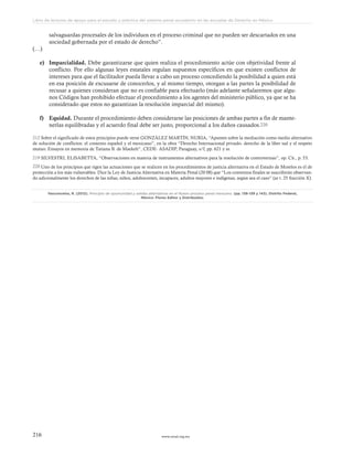 www.ceead.org.mx216
Libro de lecturas de apoyo para el estudio y práctica del sistema penal acusatorio en las escuelas de Derecho en México
salvaguardas procesales de los individuos en el proceso criminal que no pueden ser descartados en una
sociedad gobernada por el estado de derecho”.
(…)
e)	 Imparcialidad. Debe garantizarse que quien realiza el procedimiento actúe con objetividad frente al
conflicto. Por ello algunas leyes estatales regulan supuestos específicos en que existen conflictos de
intereses para que el facilitador pueda llevar a cabo un proceso concediendo la posibilidad a quien está
en esa posición de excusarse de conocerlos, y al mismo tiempo, otorgan a las partes la posibilidad de
recusar a quienes consideran que no es confiable para efectuarlo (más adelante señalaremos que algu-
nos Códigos han prohibido efectuar el procedimiento a los agentes del ministerio público, ya que se ha
considerado que estos no garantizan la resolución imparcial del mismo).
f)	 Equidad. Durante el procedimiento deben considerarse las posiciones de ambas partes a fin de mante-
nerlas equilibradas y el acuerdo final debe ser justo, proporcional a los daños causados.220
212 Sobre el significado de estos principios puede verse GONZÁLEZ MARTÍN, NURIA, “Apuntes sobre la mediación como medio alternativo
de solución de conflictos: el contexto español y el mexicano”, en la obra “Derecho Internacional privado- derecho de la liber tad y el respeto
mutuo. Ensayos en memoria de Tatiana B. de Maekelt”, CEDE- ASADIP, Paraguay, s/f, pp. 621 y ss.
219 SILVESTRI, ELISABETTA, “Observaciones en materia de instrumentos alternativos para la resolución de controversias”, op. Cit., p. 53.
220 Uno de los principios que rigen las actuaciones que se realicen en los procedimientos de justicia alternativa en el Estado de Morelos es el de
protección a los más vulnerables. Dice la Ley de Justicia Alternativa en Materia Penal (20 08) que “Los convenios finales se suscribirán observan-
do adicionalmente los derechos de las niñas, niños, adolescentes, incapaces, adultos mayores e indígenas, según sea el caso” (ar t. 25 fracción X).
Vasconcelos, R. (2012). Principio de oportunidad y salidas alternativas en el Nuevo proceso penal mexicano. (pp. 136-139 y 143). Distrito Federal,
México: Flores Editor y Distribuidor.
 