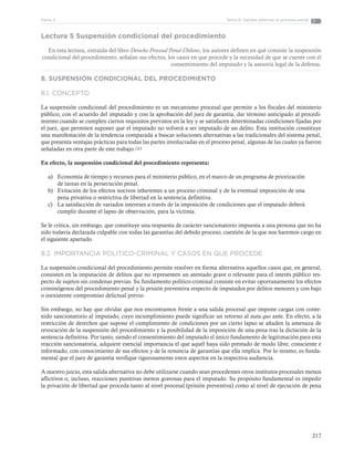 217
Tema 6: Salidas alternas al proceso penalParte 3
Lectura 5 Suspensión condicional del procedimiento
En esta lectura, extraída del libro Derecho Procesal Penal Chileno, los autores definen en qué consiste la suspensión
condicional del procedimiento, señalan sus efectos, los casos en que procede y la necesidad de que se cuente con el
consentimiento del imputado y la asesoría legal de la defensa.
8. SUSPENSIÓN CONDICIONAL DEL PROCEDIMIENTO
8.1. CONCEPTO
La suspensión condicional del procedimiento es un mecanismo procesal que permite a los fiscales del ministerio
público, con el acuerdo del imputado y con la aprobación del juez de garantía, dar término anticipado al procedi-
miento cuando se cumplen ciertos requisitos previstos en la ley y se satisfacen determinadas condiciones fijadas por
el juez, que permiten suponer que el imputado no volverá a ser imputado de un delito. Esta institución constituye
una manifestación de la tendencia comparada a buscar soluciones alternativas a las tradicionales del sistema penal,
que presenta ventajas prácticas para todas las partes involucradas en el proceso penal, algunas de las cuales ya fueron
señaladas en otra parte de este trabajo.183
En efecto, la suspensión condicional del procedimiento representa:
a)	 Economía de tiempo y recursos para el ministerio público, en el marco de un programa de priorización
de tareas en la persecución penal.
b)	 Evitación de los efectos nocivos inherentes a un proceso criminal y de la eventual imposición de una
pena privativa o restrictiva de libertad en la sentencia definitiva.
c)	 La satisfacción de variados intereses a través de la imposición de condiciones que el imputado deberá
cumplir durante el lapso de observación, para la víctima.
Se le critica, sin embargo, que constituye una respuesta de carácter sancionatorio impuesta a una persona que no ha
sido todavía declarada culpable con todas las garantías del debido proceso, cuestión de la que nos haremos cargo en
el siguiente apartado.
8.2. IMPORTANCIA POLÍTICO-CRIMINAL Y CASOS EN QUE PROCEDE
La suspensión condicional del procedimiento permite resolver en forma alternativa aquellos casos que, en general,
consisten en la imputación de delitos que no representen un atentado grave o relevante para el interés público res-
pecto de sujetos sin condenas previas. Su fundamento político-criminal consiste en evitar oportunamente los efectos
criminógenos del procedimiento penal y la prisión preventiva respecto de imputados por delitos menores y con bajo
o inexistente compromiso delictual previo.
Sin embargo, no hay que olvidar que nos encontramos frente a una salida procesal que impone cargas con conte-
nido sancionatorio al imputado, cuyo incumplimiento puede significar un retorno al statu quo ante. En efecto, a la
restricción de derechos que supone el cumplimiento de condiciones por un cierto lapso se añaden la amenaza de
revocación de la suspensión del procedimiento y la posibilidad de la imposición de una pena tras la dictación de la
sentencia definitiva. Por tanto, siendo el consentimiento del imputado el único fundamento de legitimación para esta
reacción sancionatoria, adquiere esencial importancia el que aquél haya sido prestado de modo libre, consciente e
informado, con conocimiento de sus efectos y de la renuncia de garantías que ella implica. Por lo mismo, es funda-
mental que el juez de garantía verifique rigurosamente estos aspectos en la respectiva audiencia.
A nuestro juicio, esta salida alternativa no debe utilizarse cuando sean procedentes otros institutos procesales menos
aflictivos o, incluso, reacciones punitivas menos gravosas para el imputado. Su propósito fundamental es impedir
la privación de libertad que proceda tanto al nivel procesal (prisión preventiva) como al nivel de ejecución de pena
 