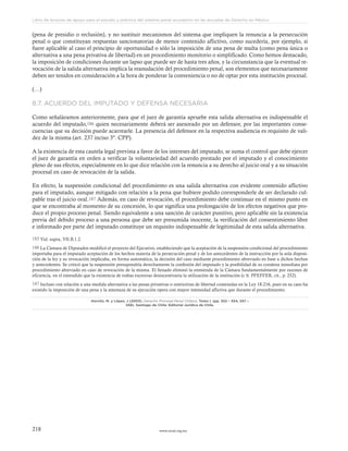 www.ceead.org.mx218
Libro de lecturas de apoyo para el estudio y práctica del sistema penal acusatorio en las escuelas de Derecho en México
(pena de presidio o reclusión), y no sustituir mecanismos del sistema que impliquen la renuncia a la persecución
penal o que constituyan respuestas sancionatorias de menor contenido aflictivo, como sucedería, por ejemplo, si
fuere aplicable al caso el principio de oportunidad o sólo la imposición de una pena de multa (como pena única o
alternativa a una pena privativa de libertad) en un procedimiento monitorio o simplificado. Como hemos destacado,
la imposición de condiciones durante un lapso que puede ser de hasta tres años, y la circunstancia que la eventual re-
vocación de la salida alternativa implica la reanudación del procedimiento penal, son elementos que necesariamente
deben ser tenidos en consideración a la hora de ponderar la conveniencia o no de optar por esta institución procesal.
(…)
8.7. ACUERDO DEL IMPUTADO Y DEFENSA NECESARIA
Como señaláramos anteriormente, para que el juez de garantía apruebe esta salida alternativa es indispensable el
acuerdo del imputado,186 quien necesariamente deberá ser asesorado por un defensor, por las importantes conse-
cuencias que su decisión puede acarrearle. La presencia del defensor en la respectiva audiencia es requisito de vali-
dez de la misma (art. 237 inciso 3º. CPP).
A la existencia de esta cautela legal prevista a favor de los intereses del imputado, se suma el control que debe ejercer
el juez de garantía en orden a verificar la voluntariedad del acuerdo prestado por el imputado y el conocimiento
pleno de sus efectos, especialmente en lo que dice relación con la renuncia a su derecho al juicio oral y a su situación
procesal en caso de revocación de la salida.
En efecto, la suspensión condicional del procedimiento es una salida alternativa con evidente contenido aflictivo
para el imputado, aunque mitigado con relación a la pena que hubiere podido corresponderle de ser declarado cul-
pable tras el juicio oral.187 Además, en caso de revocación, el procedimiento debe continuar en el mismo punto en
que se encontraba al momento de su concesión, lo que significa una prolongación de los efectos negativos que pro-
duce el propio proceso penal. Siendo equivalente a una sanción de carácter punitivo, pero aplicable sin la existencia
previa del debido proceso a una persona que debe ser presumida inocente, la verificación del consentimiento libre
e informado por parte del imputado constituye un requisito indispensable de legitimidad de esta salida alternativa.
183 Vid. supra, VII.B.1.2.
186 La Cámara de Diputados modificó el proyecto del Ejecutivo, estableciendo que la aceptación de la suspensión condicional del procedimiento
importaba para el imputado aceptación de los hechos materia de la persecución penal y de los antecedentes de la instrucción por la sola disposi-
ción de la ley y su revocación implicaba, en forma automática, la decisión del caso mediante procedimiento abreviado en base a dichos hechos
y antecedentes. Se criticó que la suspensión presupondría derechamente la confesión del imputado y la posibilidad de su condena inmediata por
procedimiento abreviado en caso de revocación de la misma. El Senado eliminó la enmienda de la Cámara fundamentalmente por razones de
eficiencia, en el entendido que la existencia de trabas excesivas desincentivaría la utilización de la institución (c fr. PFEFFER, cit., p. 252).
187 Incluso con relación a una medida alternativa a las penas privativas o restrictivas de libertad contenidas en la Ley 18.216, pues en su caso ha
existido la imposición de una pena y la amenaza de su ejecución opera con mayor intensidad aflictiva que durante el procedimiento.
Horvitz, M. y López, J (2003). Derecho Procesal Penal Chileno, Tomo I. (pp. 552 – 554, 557 –
558). Santiago de Chile: Editorial Jurídica de Chile.
 