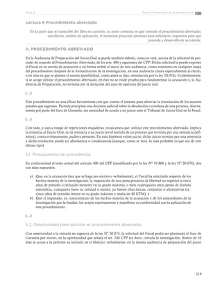 219
Tema 6: Salidas alternas al proceso penalParte 3
Lectura 6 Procedimiento abreviado
En la parte que se transcribe del libro en cuestión, su autor comenta en qué consiste el procedimiento abreviado,
sus efectos, ámbito de aplicación, el momento procesal oportuno para solicitarlo, requisitos para que
proceda y desarrollo de su trámite.
H. PROCEDIMIENTO ABREVIADO
En la Audiencia de Preparación del Juicio Oral se puede también debatir, como se verá, acerca de la solicitud de pro-
ceder de acuerdo al Procedimiento Abreviado, de los arts. 406 y siguientes del CPP. Dicha solicitud la puede exponer
el Fiscal en su escrito de acusación o en forma verbal al inicio de esta audiencia, como asimismo en cualquier etapa
del procedimiento después de la formalización de la investigación, en una audiencia citada especialmente al efecto,
o en otra en que se plantee el asunto (posibilidad, como antes se dijo, introducida por la ley 20.074). Evidentemente,
si se acoge utilizar el procedimiento abreviado, en éste no se rinde prueba para fundamentar la acusación y, la Au-
diencia de Preparación, no termina por la dictación del auto de apertura del juicio oral.
(…)
Este procedimiento es una eficaz herramienta con que cuenta el sistema para abreviar la tramitación de los asuntos
penales que ingresan. Permite precipitar una decisión judicial sobre la absolución o condena de una persona, directa-
mente por parte del Juez de Garantía, sin necesidad de acudir a un juicio ante el Tribunal de Juicio Oral en lo Penal.
(…)
Con todo, y aun a riesgo de repeticiones majaderas, recalcamos que, utilizar este procedimiento abreviado, implica
la renuncia al Juicio Oral, no la renuncia a un juicio (en el sentido de un proceso que termina por una sentencia defi-
nitiva), como erróneamente, pudiera pensarse. En esta hipótesis existe juicio, dicho juicio termina por una sentencia
y dicha resolución puede ser absolutoria o condenatoria (aunque, como se verá, lo más probable es que sea de este
último tipo).
5.1. Presupuestos de procedencia
En conformidad al texto actual del artículo 406 del CPP (modificado por la ley Nº 19.806 y la ley Nº 20.074), dos
son tales supuestos:
a)	 Que, en la acusación (sea que se haga por escrito o verbalmente), el Fiscal ha solicitado respecto de los
hechos materia de la investigación, la imposición de una pena privativa de libertad no superior a cinco
años de presidio o reclusión menores en su grado máximo, o bien cualesquiera otras penas de distinta
naturaleza, cualquiera fuere su entidad o monto, ya fueren ellas únicas, conjuntas o alternativas (ej.:
cinco años de presidio menor en su grado máximo y multa de 40 UTM), y
b)	 Que el imputado, en conocimiento de los hechos materia de la acusación y de los antecedentes de la
investigación que la fundan, los acepte expresamente y manifieste su conformidad con la aplicación de
este procedimiento.
(…)
5.2. Oportunidad para solicitar el procedimiento abreviado
Con anterioridad a la entrada en vigencia de la ley Nº 20.074, la solicitud del Fiscal podía ser planteada al Juez de
Garantía por escrito, en la oportunidad que señala el art. 248 CPP (es decir, cerrada la investigación, dentro de 10
días se acusa y la petición va incluida en el libelo) o verbalmente, en la misma audiencia de preparación del juicio
 