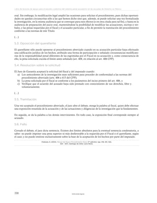 www.ceead.org.mx220
Libro de lecturas de apoyo para el estudio y práctica del sistema penal acusatorio en las escuelas de Derecho en México
oral. Sin embargo, la modificación legal amplió las ocasiones para solicitar el procedimiento, pues dichas oportuni-
dades no quedan circunscritas sólo a las que hemos dicho sino que, además, se puede solicitar una vez formalizada
la investigación, en la misma audiencia que se convoque para esos efectos (o en otra citada para tal fin), y hasta en la
audiencia de preparación del juicio oral, manteniéndose la posibilidad de modificar las acusaciones, escritas o ver-
bales, y las penas requeridas por el fiscal y el acusador particular, a fin de permitir la tramitación del procedimiento
conforme a las normas de este Título.
(…)
5.3. Oposición del querellante
El querellante sólo puede oponerse al procedimiento abreviado cuando en su acusación particular haya efectuado
una calificación jurídica de los hechos, atribuido una forma de participación o señalado circunstancias modificato-
rias de la responsabilidad penal diferentes de las esgrimidas por el Fiscal en su acusación y, como consecuencia de
ello, la pena solicitada exceda el límite antes señalado (art. 408, en relación al art. 406 CPP).
5.4. Resolución sobre la solicitud
El Juez de Garantía aceptará la solicitud del fiscal y del imputado cuando:
a)	 Los antecedentes de la investigación sean suficientes para proceder de conformidad a las normas del
procedimiento abreviado (arts. 406 a 415 del CPP);
b)	 La pena solicitada por el fiscal se conforme a los parámetros del inciso primero del art. 406, y
c)	 Verifique que el acuerdo del acusado haya sido prestado con conocimiento de sus derechos, libre y
voluntariamente.
(…)
5.5. Tramitación
Una vez aceptado el procedimiento abreviado, el juez abre el debate, otorga la palabra al fiscal, quien debe efectuar
una exposición resumida de la acusación y de las actuaciones y diligencias de la investigación que la fundamenten.
En seguida, se da la palabra a los demás intervinientes. En todo caso, la exposición final corresponde siempre al
acusado.
5.6. Fallo
Cerrado el debate, el juez dicta sentencia. Existen dos límites absolutos para la eventual sentencia condenatoria, a
saber: no puede imponer una pena superior ni más desfavorable a la requerida por el Fiscal o el querellante, según
el caso; y no puede emitirse exclusivamente sobre la base de la aceptación de los hechos por parte del imputado.
Chahuán, S. (2012). Manual del Nuevo Procedimiento Penal. (7ª edición). (pp. 318, 321, 322,
325 – 327). Santiago de Chile: Lexis Nexis.
 
