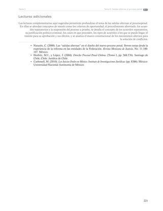 221
Tema 6: Salidas alternas al proceso penalParte 3
Lecturas adicionales
Las lecturas complementarias aquí sugeridas permitirán profundizar el tema de las salidas alternas al procesopenal.
En ellas se abordan conceptos de interés como los criterios de oportunidad, el procedimiento abreviado, los acuer-
dos reparatorios y la suspensión del proceso a prueba; se detalla el concepto de los acuerdos reparatorios,
su justificación político-criminal, los casos en que proceden, los tipos de acuerdos a los que se puede llegar, el
trámite para su aprobación y sus efectos; y se analiza el marco constitucional de los mecanismos alternos para
la solución de conflictos.
•	 Natarén, C. (2008). Las “salidas alternas” en el diseño del nuevo proceso penal. Breves notas desde la
experiencia de la reforma en las entidades de la Federación. Revista Mexicana de Justicia, No. 11,100-
107. México.
•	 Horbitz, M.I., y López, J. (2004). Derecho Procesal Penal Chileno. (Tomo I, pp. 568-576). Santiago de
Chile, Chile: Jurídica de Chile.
•	 Carbonell, M. (2010). Los Juicios Orales en México. Instituto de Investigaciones Jurídicas. (pp. 8386). México:
Universidad Nacional Autónoma de México.
 