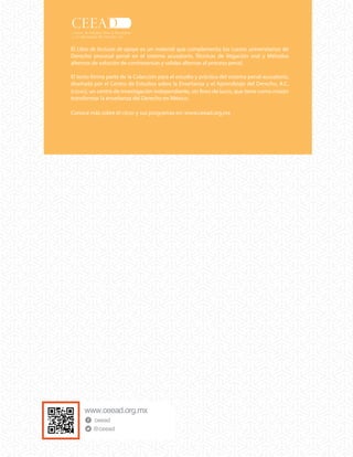 ceead
@ceead
Conoce más sobre el CEEAD y sus programas en: www.ceead.org.mx
Este libro sirve de apoyo a universidades y profesores universitarios para el
estudio y práctica del nuevo sistema de justicia penal.
La publicación forma parte de los materiales diseñados por el Centro de
Estudios sobre la Enseñanza y el Aprendizaje del Derecho, A.C. (CEEAD), una
institución de investigación independiente, sin fines de lucro, que tiene
como misión transformar la enseñanza del Derecho en México
El Libro de lecturas de apoyo es un material que complementa los cursos universitarios de
Derecho procesal penal en el sistema acusatorio, Técnicas de litigación oral y Métodos
alternos de solución de controversias y salidas alternas al proceso penal.
El texto forma parte de la Colección para el estudio y práctica del sistema penal acusatorio,
diseñada por el Centro de Estudios sobre la Enseñanza y el Aprendizaje del Derecho, A.C.
(CEEAD), un centro de investigación independiente, sin fines de lucro, que tiene como misión
transformar la enseñanza del Derecho en México.
Conoce más sobre el CEEAD y sus programas en: www.ceead.org.mx
 