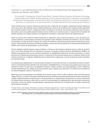23
Tema 1: Sistemas de enjuiciamiento penal y Reforma Penal en MéxicoParte 1
Lectura 5 Las aportaciones de la Reforma Constitucional de Seguridad y
Justicia de México del 2008
En su artículo “Constitución y Nuevo Proceso Penal”, Salvador Valencia Carmona, del Instituto de Investiga-
ciones Jurídicas de la UNAM, aborda el tema de la reforma judicial explicando su contenido y sus principales
aportaciones al sistema jurídico nacional. Este artículo nos presenta una visión clara y concisa de la gestación, el
desarrollo y la culminación de la reforma que llevó a la implementación del nuevo proceso penal en México.
Puede afirmarse que la reforma del proceso penal ha sido, en general, bien acogida y despertado muchas esperanzas
en los mexicanos. Sin embargo, precisa señalar también que varias de las modificaciones constitucionales aprobadas
han suscitado también críticas y riesgos que deben considerarse. Se trata de una reforma calificada como de luces y
de sombras, para que aquéllas puedan iluminar nuevos senderos en el proceso penal, se requiere todo el respaldo del
Estado mexicano, un trabajo tesonero en la legislación secundaria y adecuado proceso de implementación.
Entre los aciertos de la reforma pueden destacarse los siguientes: nuevo proceso acusatorio y oral; principios pro-
cesales modernos y democráticos; derechos del imputado mejor definidos; derechos del ofendido y de las víctimas
acrecentados; incorporación de los jueces de control y de sentencia; mecanismos alternos para la solución de contro-
versias; mejoramiento del sistema de defensoría pública; atenuación del monopolio de la acción penal del Ministerio
Público con criterios de oportunidad y acción privada.
Se han señalado también algunos riesgos evidentes: el descenso del estándar probatorio para la orden de aprehen-
sión y en el ahora llamado auto de vinculación a proceso; los poderes todavía excesivos del Ministerio Público, sin
haberse pronunciado sobre su tan necesaria autonomía; la ambigüedad respecto de la prisión preventiva y la desa-
parición de la libertad provisional bajo caución; la duración de los procesos penales que se mantiene dentro de los
mismos parámetros; el régimen establecido para la delincuencia organizada, que de excepcional puede expandirse
en el proceso penal.
Los desafíos para implementar un sistema penal acusatorio y oral serán enormes, la comunidad nacional y en parti-
cular la comunidad jurídica deberán estar muy alertas. Indudablemente, en esta gran tarea jurídica para la que se ha
señalado un plazo de ocho años, las legislaturas federal y locales, tendrán una responsabilidad crucial y definitiva,
de ellas dependerá que los códigos de procesos penales que se expidan para adecuarse a la reforma sean resultado de
un debate inteligente, abierto y constructivo.
Habrá que estar muy pendientes; sin embargo, de la manera en que se lleve a cabo la reforma, pues como bien apunta
Vargas Viancos, en varios de los países latinoamericanos las reformas procesales penales fueron hechas sin prever los
cambios organizacionales necesarios para su funcionamiento, su requerimiento de personal, las nuevas condiciones
de infraestructura necesaria, sobre todo se careció de una estrategia de implementación que permitiera monitorear
el proceso y hacer los ajustes correspondientes; especialmente relevante fue la desatención al cambio cultural que
tales reformas entrañan.6
6 Vargas Viancos, Juan Enrique, “Eficiencia en la justicia. Documento preparado por el Centro de estudios de Justicia de las Américas en el
marco de la justicia judicial”, Reforma judicial. Revista Mexicana de Justicia, México, núm. 5, enero – junio de 20 05, p. 226.
Valencia, S. (2009). Constitución y Nuevo Proceso Penal, Biblioteca Jurídica Virtual del Instituto de Investigaciones Jurídicas de la Universidad Nacional Autó-
noma de México, (13), p., s/n. Recuperado de http://www.juridicas.unam.mx/publica/rev/refjud/cont/13/pjn/pjn4.htm
 