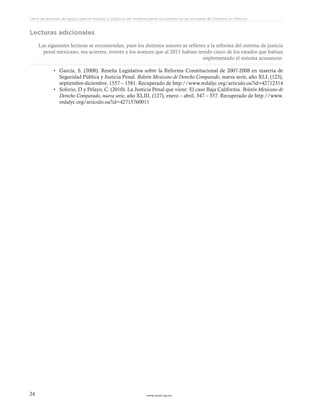 www.ceead.org.mx24
Libro de lecturas de apoyo para el estudio y práctica del sistema penal acusatorio en las escuelas de Derecho en México
Lecturas adicionales
Las siguientes lecturas se recomiendan, pues los distintos autores se refieren a la reforma del sistema de justicia
penal mexicano, sus aciertos, errores y los avances que al 2011 habían tenido cinco de los estados que habían
implementado el sistema acusatorio.
•	 García, S. (2008). Reseña Legislativa sobre la Reforma Constitucional de 2007-2008 en materia de
Seguridad Pública y Justicia Penal. Boletín Mexicano de Derecho Comparado, nueva serie, año XLI, (123),
septiembre-diciembre, 1557 – 1581. Recuperado de http://www.redalyc.org/articulo.oa?id=42712314
•	 Solorio, D y Pelayo, C. (2010). La Justicia Penal que viene: El caso Baja California. Boletín Mexicano de
Derecho Comparado, nueva serie, año XLIII, (127), enero – abril, 347 – 357. Recuperado de http://www.
redalyc.org/articulo.oa?id=42715760011
 