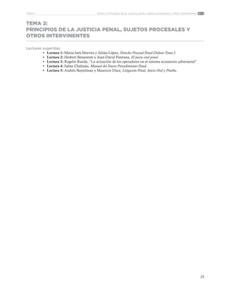 25
Tema 2: Principios de la justicia penal, sujetos procesales y otros intervinentesParte 1
TEMA 2:
PRINCIPIOS DE LA JUSTICIA PENAL, SUJETOS PROCESALES Y
OTROS INTERVINENTES
Lecturas sugeridas
•	 Lectura 1: María Inés Horvitz y Julián López, Derecho Procesal Penal Chileno Tomo I.
•	 Lectura 2: Hesbert Benavente y Juan David Pastrana, El juicio oral penal.
•	 Lectura 3: Rogelio Rueda, “La actuación de los operadores en el sistema acusatorio adversarial”.
•	 Lectura 4: Sabas Chahuán, Manual del Nuevo Procedimiento Penal.
•	 Lectura 5: Andrés Baytelman y Mauricio Duce, Litigación Penal, Juicio Oral y Prueba.
 
