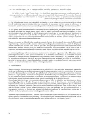 www.ceead.org.mx26
Libro de lecturas de apoyo para el estudio y práctica del sistema penal acusatorio en las escuelas de Derecho en México
Lectura 1 Principios de la persecución penal y garantías individuales
En su libro Derecho Procesal Chileno, Tomo I, Horvitz y Masle desarrollan las temáticas sobre los principios, los
sujetos procesales, las medidas cautelares y la etapa de investigación de la justicia penal. En particular, el capítulo
sugerido hace una distinción entre los principios de la persecución penal y las garantías individuales ante la
persecución penal para explicar sus alcances y diferencias.
(…) Lo habitual es que, en este nivel de análisis, la discusión en torno a los principios no involucre juicios valora-
tivos de preferencia, lo que permite que éstos sean presentados de una manera más bien neutra, sin referencia a las
limitaciones que imponen a su reconocimiento las garantías individuales reconocidas por el ordenamiento jurídico.6
De esta manera, proponer una sistematización de los principios y garantías que informan el proceso penal chileno a
partir de la reforma es una tarea de alguna manera nueva en nuestro medio, en la que estamos obligados a servirnos
de doctrina extranjera, desarrollada en función a marcos de referencia que no son necesariamente los mismos, ya
que obedecen a las declaraciones de derechos incorporadas en sus leyes fundamentales y a la aplicación que les ha
dado la jurisprudencia de esos Estados y de los tribunales internacionales de derechos humanos a los que se encuen-
tran vinculados por convenciones internacionales.7
Nuestra propuesta se servirá de doctrina extranjera, en cuanto ella tiene de universal en la determinación del contenido
de principios que son comunes a los diferentes sistemas procesales penales contemporáneos. A partir de allí, propon-
dremos confrontar estas nociones con la forma en que dichos principios aparecen reconocidos en los tratados interna-
cionales sobre derechos humanos ratificados por Chile. Finalizaremos analizando, en cada caso, la forma en que los
respectivos principios o garantías han sido reconocidos por el sistema procesal penal que es producto de la reforma.
Lo anterior significa que sólo ocasionalmente analizaremos los principios expuestos a la luz del antiguo sistema
procesal penal chileno. Es cierto que nos encontramos en un momento de coexistencia de dos sistemas procesales
distintos.8 Sin embargo, nuestro interés no está centrado en una crítica al sistema del CdPP, sino en el estudio de
los principios que informan el sistema de la reforma. La pretensión es que, a través de la revisión de los principios y
garantías en general, y de su concreción en las leyes procesales penales en particular, logremos una primera aproxi-
mación a las características del nuevo sistema procesal penal chileno.
B. PANORAMA
Nuestra propuesta sistemática en esta materia involucra una distinción entre principios, por una parte, y garantías,
por la otra. La distinción parecerá en varios puntos algo forzada porque, en el fondo, el reconocimiento de garantías
procesales obedece, en buena medida, a lo que se ha llamado la “constitucionalización de los principios procesales
penales”.9 Así, por ejemplo, al considerar como garantía el “derecho a un juicio oral y público” no estamos hacien-
do más que elevar a rango constitucional los principios de oralidad y publicidad, excluyendo a sus antítesis teóricas
(escrituración, secreto) como alternativas válidas para la consolidación de un estado de derecho.
Sin embargo, la distinción que proponemos es válida porque no todos los principios que determinan un sistema
procesal penal pueden ser elevados al rango de garantías. Buena parte de ellos obedecen a las necesidades de la
organización del poder de persecución penal de un Estado y son, por tanto, opciones políticas que no tienen nece-
sariamente una dimensión garantista.10 Así sucede, indiscutiblemente, con principios como el de oficialidad, inves-
tigación oficial o legalidad y no tan indiscutiblemente con el principio acusatorio, que sin embargo incluiremos en
esta categoría por no ser en sí mismo una garantía individual sino una forma de organización del proceso que en
definitiva facilita la realización de determinadas garantías de ese orden.
Hecha esta distinción entre principios y garantías, clasificaremos estas últimas atendiendo a si ellas aparecen asocia-
das a la organización judicial o al procedimiento, y dentro de este último distinguiremos las garantías que se aplican
al procedimiento penal en su totalidad de aquellas que se aplican solamente a la etapa del juicio.11
 