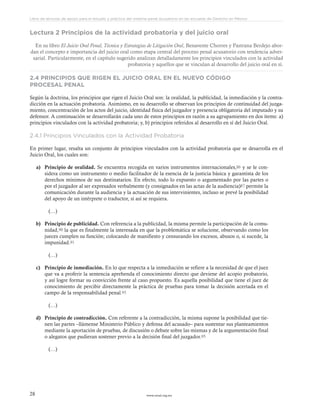 www.ceead.org.mx28
Libro de lecturas de apoyo para el estudio y práctica del sistema penal acusatorio en las escuelas de Derecho en México
Lectura 2 Principios de la actividad probatoria y del juicio oral
En su libro El Juicio Oral Penal, Técnica y Estrategias de Litigación Oral, Benavente Chorres y Pastrana Berdejo abor-
dan el concepto e importancia del juicio oral como etapa central del proceso penal acusatorio con tendencia adver-
sarial. Particularmente, en el capítulo sugerido analizan detalladamente los principios vinculados con la actividad
probatoria y aquellos que se vinculan al desarrollo del juicio oral en sí.
2.4 PRINCIPIOS QUE RIGEN EL JUICIO ORAL EN EL NUEVO CÓDIGO
PROCESAL PENAL
Según la doctrina, los principios que rigen el Juicio Oral son: la oralidad, la publicidad, la inmediación y la contra-
dicción en la actuación probatoria. Asimismo, en su desarrollo se observan los principios de continuidad del juzga-
miento, concentración de los actos del juicio, identidad física del juzgador y presencia obligatoria del imputado y su
defensor. A continuación se desarrollarán cada uno de estos principios en razón a su agrupamiento en dos ítems: a)
principios vinculados con la actividad probatoria; y, b) principios referidos al desarrollo en sí del Juicio Oral.
2.4.1 Principios Vinculados con la Actividad Probatoria
En primer lugar, resalta un conjunto de principios vinculados con la actividad probatoria que se desarrolla en el
Juicio Oral, los cuales son:
a)	 Principio de oralidad. Se encuentra recogida en varios instrumentos internacionales,86 y se le con-
sidera como un instrumento o medio facilitador de la esencia de la justicia básica y garantista de los
derechos mínimos de sus destinatarios. En efecto, todo lo expuesto o argumentado por las partes o
por el juzgador al ser expresados verbalmente (y consignados en las actas de la audiencia)87 permite la
comunicación durante la audiencia y la actuación de sus intervinientes, incluso se prevé la posibilidad
del apoyo de un intérprete o traductor, si así se requiera.
	(…)
b)	 Principio de publicidad. Con referencia a la publicidad, la misma permite la participación de la comu-
nidad,90 la que es finalmente la interesada en que la problemática se solucione, observando como los
jueces cumplen su función; colocando de manifiesto y censurando los excesos, abusos o, si sucede, la
impunidad.91
	(…)
c)	 Principio de inmediación. En lo que respecta a la inmediación se refiere a la necesidad de que el juez
que va a proferir la sentencia aprehenda el conocimiento directo que deviene del acopio probatorio,
y así logre formar su convicción frente al caso propuesto. Es aquella posibilidad que tiene el juez de
conocimiento de percibir directamente la práctica de pruebas para tomar la decisión acertada en el
campo de la responsabilidad penal.93
	(…)
d)	 Principio de contradicción. Con referente a la contradicción, la misma supone la posibilidad que tie-
nen las partes –llámense Ministerio Público y defensa del acusado– para sustentar sus planteamientos
mediante la aportación de pruebas, de discusión o debate sobre las mismas y de la argumentación final
o alegatos que pudieran sostener previo a la decisión final del juzgador.95
	(…)
 