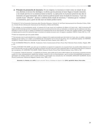 29
Tema 2: Principios de la justicia penal, sujetos procesales y otros intervinentesParte 1
e)	 Principio de presunción de inocencia. En sus orígenes, la inocencia se tomó como un estado de pu-
reza absoluta; la lectura fue ideológica: se afirma que las personas al nacer llegan al mundo inocentes,
y ese estado pervive en su existencia hasta la muerte. La aplicación en el proceso penal de esta idea se
transmite con igual intensidad: sólo la sentencia judicial puede variar el estado de inocencia. Y por eso
cuando el juez “absuelve”, declara y confirma dicho estado de inocencia; 97 mientras que la “condena”
es constitutiva, pues a partir de ella nace un estado jurídico nuevo.
86 Artículo 8.2.f de la Convención Americana sobre Derechos Humanos. Artículo 14.1 del Pacto Internacional de los Derechos Civiles y Políti-
cos. Artículo 26 de la Declaración Americana de los Derechos y Deberes del Hombre.
87 Sin embargo, en el procedimiento escrito –al contrario de lo que ocurre en la audiencia de debate en el juicio oral–, dada la estructura del
órgano jurisdiccional (que permite el reemplazo de los jueces sin renovación de los actos ya realizados), es menester que las audiencias sean docu-
mentadas en actas en las que se vuelque la totalidad de las manifestaciones de los intervinientes, de modo más completo posible, lo que también
se impone para los actos de la instrucción (que es escrita) en el sistema con juicio oral. Al respecto, consúltese. CREUS, Carlos, OB. cit. p. 129.
90 Salvo las excepciones que la ley pueda señalar.
91 Este principio tiene la particularidad de no referirse a ninguno de los sujetos procesales que intervienen en el caso, sino, en cambio, a personas
distintas de esos sujetos; no se refiere a la posibilidad del conocimiento de los actos por las partes, sino a la publicidad popular. Cfr. BOVINO,
ALBERTO. Principios Políticos del Procedimiento Penal. Editores del Puerto, Buenos Aires, 2005, p. 74.
93 Cfr. GUERRERO PERALTA, OSCAR. Fundamentos Teórico Constitucionales del Nuevo Proceso Penal. Ediciones Nueva Jurídica. Bogotá, 2005.
p. 153.
95 Indica SANCHEZ VELARDE, que salvo que se manifieste un supuesto de aceptación a la acusación fiscal, las pruebas deben debatirse en el
juicio oral pues ello es lo que se espera del esquema acusatorio del juicio para que el juez realizando labor de valoración pueda dictar la sentencia
que corresponda. Cfr. SANCHEZ VELARDE, PABLO. Manual de Derecho Procesal Penal. Editorial Idemsa, Lima, 20 04, p. 569.
97 La expresión “estado de inocencia”, es empleada por Gozaini, quien señala que le parece difícil explicar que una persona se presuma inocente
cuando se le tiene anticipadamente culpable (por ejemplo, cuando se le dic ta el procesamiento –que es un juicio de probabilidad incriminante–)
aplicándole una medida cautelar como la prisión preventiva, pareciéndole una contradicción, Cfr. GOZAINI, OSVALDO ALFREDO. Derecho
Procesal Constitucional. Editorial de Belgrano, Buenos Aires, 1999, p. 227.
Benavente, H. y Pastrana, J.D., (2010). El juicio oral penal: Técnica y Estrategia de Litigación Oral. (2010). (pp.86-90). México: Flores editor.
 