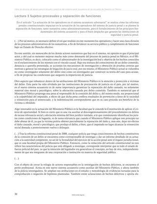 www.ceead.org.mx30
Libro de lecturas de apoyo para el estudio y práctica del sistema penal acusatorio en las escuelas de Derecho en México
Lectura 3 Sujetos procesales y separación de funciones
En el artículo “La actuación de los operadores en el sistema acusatorio adversarial” se analiza cómo las reformas
penales constitucionales impactan en la actuación de los operadores del sistema de justicia penal y se plantea la
separación de funciones, tanto sustantiva como administrativamente, para el fortalecimiento de los principios fun-
damentales del sistema acusatorio y para el buen despacho que generen las instituciones de
seguridad y justicia penal.
(…) Por tal motivo, es necesario definir el rol que tendrán en este momento los operadores y hacer una clara división
de los procesos administrativos de los sustantivos, a fin de fortalecer su servicio público y cumplimiento de funciones
bajo un Estado de Derecho efectivo.
En este sentido, sin menoscabo de los demás actores sustantivos que hay en el sistema, mi opinión es que el principal
actor, y del cual es menester mejorar mucho más como detonante del proceso de justicia penal en México, es el Mi-
nisterio Público, es decir, colocarlo como el administrador de la investigación leal y objetiva de los hechos conocidos
en el esclarecimiento de los mismos con el vínculo causal. Bajo esa tesitura del conocimiento de un delito cometido,
denuncia o querella presentada, se accionan los mecanismos de investigación y obtención de pruebas certeras que
motivan a generar las estrategias de litigación de juicio oral, por eso mismo, el Ministerio Público actual se vislumbra
no como investigador solamente del delito sino como un investigador que construye su teoría del caso para acusar,
a fin de propiciar las condiciones que aseguren la impartición de justicia.
Otro aspecto que robustecer dentro de las atribuciones del Ministerio Público es la atención y protección a víctimas
del delito. Esta parte ha sido olvidada por las instituciones de procuración de justicia en el país, por tal motivo,
en el nuevo sistema acusatorio es de suma importancia garantizar la reparación del daño causado, no solamente
material sino moral y psicológico, sobre la afectación causada por delito cometido. También es sustancial que el
Ministerio Público proponga una pena al responsable de la comisión del delito y, del mismo modo, sea proporcional
a la culpabilidad del imputado, a efecto de que dicha pena confiera resultados de prevención a favor de la sociedad
y reinserción para el sentenciado, y la indemnización correspondiente que en su caso proceda sea beneficio de la
víctima u ofendido.
Algo innovador en la actuación del Ministerio Público es la facultad que le concede la Constitución de aplicar el cri-
terio de oportunidad. Si bien es cierto que es una vía auxiliar al descongestionamiento del procedimiento en delitos
de escasa relevancia social y afectación mínima del bien jurídico tutelado, a lo que comúnmente identifican los juris-
tas como condiciones de bagatela, es de suma relevancia que cuando el Ministerio Público aplique este principio no
debe abusar de él, ya que la víctima podría obtener parcialmente la reparación del daño y, más aún, dejar sin efectos
el daño causado, moral o psicológico, que produjo el delito, o bien, que el imputado no logre alcanzar la reinserción
social deseada y posteriormente vuelva a delinquir.
(…) Tras la reforma constitucional penal de 2008, cualquier policía que tenga conocimientos de hechos constitutivos
de la comisión de un delito se encuentra como corresponsable de investigar y dar un informe detallado de su actua-
ción a la autoridad competente, no así de la formalidad del ejercicio de la acción penal ante el órgano jurisdiccional,
que es una facultad propia del Ministerio Público. Entonces, como la redacción del artículo constitucional no nos
refiere las características del policía que está obligado a investigar, corresponde interpretar que es todo el estado de
fuerza policial del país; ya que la intención del legislador era generalizar el concepto, no hay de otra, independiente-
mente de que sea integrante de una corporación o institución en materia de seguridad pública.
(…)
Con el objeto de cerrar la trilogía de actores responsables en la investigación de hechos delictivos, se encuentra el
perito profesional. Actúa en este nuevo sistema acusatorio como auxiliar del Ministerio Público, y ahora también
de la policía investigadora. Se amplían sus atribuciones en el estudio y metodología de evidencias turnadas para la
comprobación o negación de hipótesis planteadas. También emite aclaraciones de hechos delictivos y aporta ele-
 